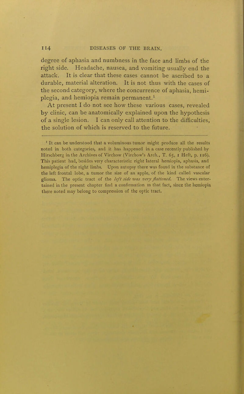 degree of aphasia and numbness in the face and limbs of the right side. Headache, nausea, and vomiting usually end the attack. It is clear that these cases cannot be ascribed to a durable, material alteration. It is not thus with the cases of the second category, where the concurrence of aphasia, hemi- plegia, and hemiopia remain permanent.^ At present I do not see how these various cases, revealed by clinic, can be anatomically explained upon the hypothesis of a single lesion. I can only call attention to the difficulties, the solution of which is reserved to the future. ' It can be understood that a voluminous tumor might produce all the results noted in both categories, and it has happened in a case recently published by Hirschberg in the Archives of Virchow (Virchow's Arch., T. 65, i Heft, p. 116). This patient had, besides very characteristic right lateral hemiopia, aphasia, and hemiplegia of the right limbs. Upon autopsy there was found in the substance of the left frontal lobe, a tumor the size of an apple, of the kind called vascular glioma. The optic tract of the left side was very flattened. The views enter- tained in the present chapter find a confirmation m that fact, since the hemiopia there noted may belong to compression of the optic tract.