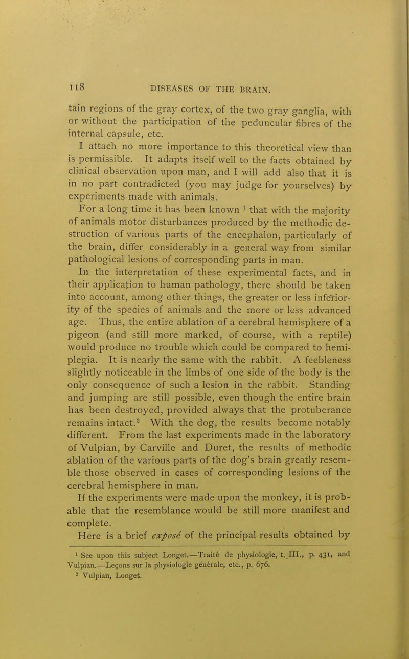 tain regions of the gray cortex, of the two gray gangHa, with or without the participation of the peduncular fibres of the internal capsule, etc. I attach no more importance to this theoretical view than is permissible. It adapts itself well to the facts obtained by clinical observation upon man, and I will add also that it is in no part contradicted (you may judge for yourselves) by experiments made with animals. For a long time it has been known ^ that with the majority of animals motor disturbances produced by the methodic de- struction of various parts of the encephalon, particularly of the brain, differ considerably in a general way from similar pathological lesions of corresponding parts in man. In the interpretation of these experimental facts, and in their application to human pathology, there should be taken into account, among other things, the greater or less inferior- ity of the species of animals and the more or less advanced age. Thus, the entire ablation of a cerebral hemisphere of a pigeon (and still more marked, of course, with a reptile) would produce no trouble which could be compared to hemi- plegia. It is nearly the same with the rabbit. A feebleness slightly noticeable in the limbs of one side of the body is the only consequence of such a lesion in the rabbit. Standing and jumping are still possible, even though the entire brain has been destroyed, provided always that the protuberance remains intact.^ With the dog, the results become notably different. From the last experiments made in the laboratory of Vulpian, by Carville and Buret, the results of methodic ablation of the various parts of the dog's brain greatly resem- ble those observed in cases of corresponding lesions of the cerebral hemisphere in man. If the experiments were made upon the monkey, it is prob- able that the resemblance would be still more manifest and complete. Here is a brief expose of the principal results obtained by ' See upon this subject Longet.—Traitfe de physiologic, t. III., p. 431, and Vulpian.—Le9ons sur la physiologic generalc, etc., p. 676. ^ Vulpian, Longet.