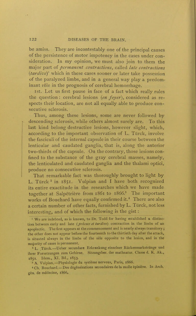 be amiss. They are incontestably one of the principal causes of the persistence of motor impotency in the cases under con- sideration. In my opinion, we must also join to them the major part of permanent contractions, called late contractions {tardivey which in these cases sooner or later take possession of the paralyzed limbs, and in a general way play a predom- inant r61e in the prognosis of cerebral hemorrhage. 1st. Let us first pause in face of a fact which really rules the question : cerebral lesions {en foyer), considered as re- spects their location, are not all equally able to produce con- secutive sclerosis. Thus, among these lesions, some are never followed by descending sclerosis, while others almost surely are. To this last kind belong destructive lesions, however slight, which, according to the important observation of L. Tiirck, involve the fasciculi of the internal capsule in their course between the lenticular and caudated ganglia, that is, along the anterior two-thirds of the capsule. On the contrary, those lesions con- fined to the substance of the gray cerebral masses, namely, the lenticulated and caudated ganglia and the thalami optici, produce no consecutive sclerosis. That remarkable fact was thoroughly brought to light by L. Tiirck^ in 1851. Vulpian and I have both recognized its entire exactitude in the researches which we have made together at Salpetri^re from 1861 to 1866.'' The important works of Bouchard have equally confirmed it.^ There are also a certain number of other facts, furnished by L. Turck, not less interesting, and of which the following is the gist: ' We are indebted, as is known, to Dr. Todd for having established a distinc- tion between early and late {precoce et tardive) contraction in the limbs of an apoplectic. The first appears at the commencement and is nearly always transitory; the other does not appear before the fourteenth to the thirtieth day after the attack, is situated always in the limbs of the side opposite to the lesion, and in the majority of cases is permanent. » L. Tiirck. Ueber secvmdare Erkrankung einzelner Riickenmarkstrange und ihrer Forsetzungen zum Gehirne. Sitzungsber. der mathnatur. Classe d. K. Ak., 1851. Idem., XI. Bd., 1853. A. Vulpian.—Physiologic du systime nerveux, Paris, 1866. * Ch. Bouchard.—Des degenerations secondaires de la molle epiniere. In Arch, gen. de m&lecine, 1866.