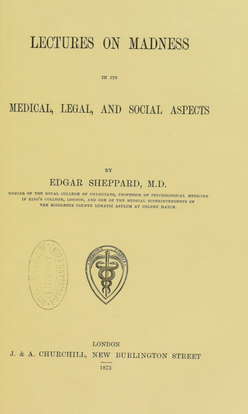 IN ITS MEDICAL, LEGAL, AND SOCIAL ASPECTS BY EDGAR SHEPPARD, M.D. MEMHER OF THE EOVAL COLLEGE OP PHYSICIANS, PROFESSOR OF PSYCHOLOGICAL MF.DICINF. IN king’s college, LONDON, AND ONE OF THE MEDICAL SUPERINTENDENTS OF THE MIDDLESEX COUNTY LUNATIC ASYLUM AT COLNEY HATCH. LONDON J. & A. CHURCHILL, NEW BURLINGTON STREET 1873