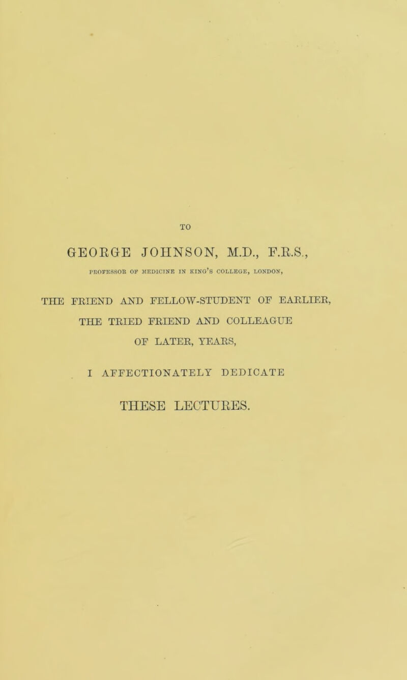 TO GEOKGE JOHNSON, M.D., F.R.S., I’BOFESSOn OP MEDICINE IN KINO’s COLLEGE, LONDON, THE FRIEND AND FELLOW-STUDENT OF EARLIER, THE TRIED FRIEND AND COLLEAGUE OF LATER, TEARS, I AFFECTIONATELY DEDICATE THESE LECTURES.