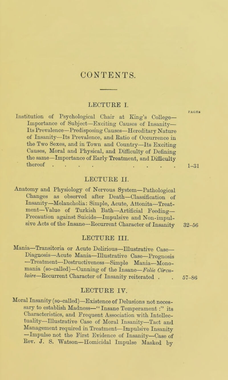 CONTENTS. LECTURE I. Institution of Psychological Chair at King’s College— Importance of Subject—Exciting Causes of Insanity— Its Prevalence—Predisposing Causes—Hereditary Nature of Insanity—Its Prevalence, and Ratio of Occurrence in the Two Sexes, and in Town and Country—Its Exciting Causes, Moral and Physical, and Difficulty of Defining the same—Importance of Early Treatment, and Difficulty thereof .... .... LECTURE II. Anatomy and Physiology of Nervous System—Pathological Changes as observed after Death—Classification of Insanity—Melancholia: Simple, Acute, Attonita—Treat- ment—Value of Turkish Bath—Artificial Feeding— Precaution against Suicide—Impulsive and Non-impul- sive Acts of the Insane—Recurrent Character of Insanity 32-56 LECTURE III. Mania—Transitoria or Acute Delirious—Illustrative Case- Diagnosis—Acute Mania—Hlustrativo Case—Prognosis —Treatment—Destructiveness —Simple Mania—Mono - mania (so-called)—Cunning of the Insane—FoUe Circu- laire—Recurrent Character of Insanity reiterated . . 57-86 LECTURE IV. Moral Insanity (so-called)—Existence of Delusions not neces- sary to establish Madness—“ Insane Temperament its Characteristics, and Frequent Association with Intellec- tuality—Illustrative Case of Moral Insanity—Tact and Management required in Treatment—Impulsive Insanity —Impulse not the First Evidence of Insanity—Case of Rev. J. S. Watson—Homicidal Impulse Masked by TAaiU 1-31