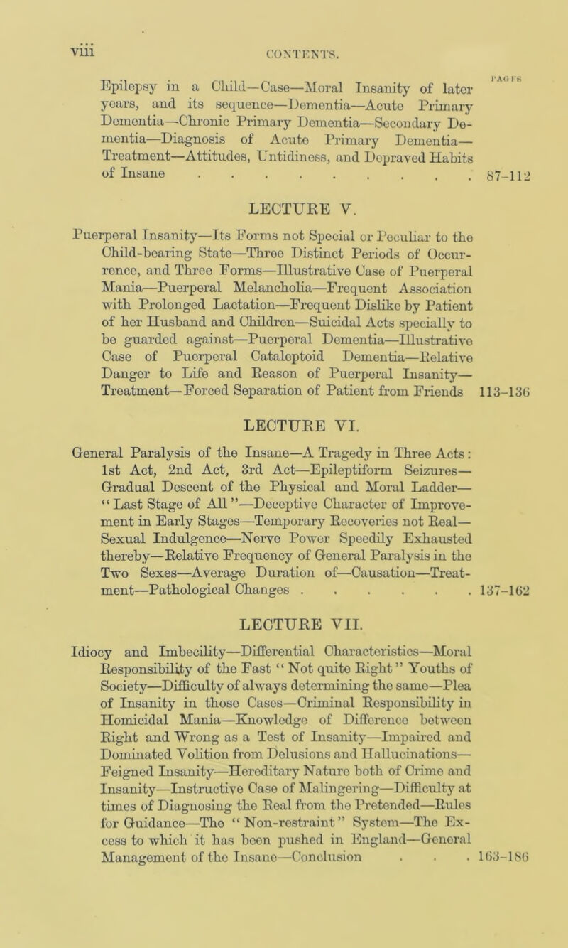 Vlll Epilepsy in a Child—Case—Moral Insanity of later years, and its sequence—Eementia—Acute Primarj’^ Dementia—Chi’onic Primary Dementia—Secondary De- mentia—Diagnosis of Acute Primary Dementia— Treatment—Attitudes, Untidiness, and Depraved Habits of Insane ......... 87-112 LECTURE V. Puerperal Insanity—Its Forms not Special or I’cculiar to the Child-bearing State—Throe Distinct Periods of Occur- rence, and Three Forms—Illustrative Case of Puerperal Mania—Puerperal Melancholia—Frequent Association with Prolonged Lactation—Frequent Dislike by Patient of her Husband and Children—Suicidal Acts specially to be guarded against—Puerperal Dementia—Illustrative Case of Puerperal Cataleptoid Dementia—Relative Danger to Life and Reason of Puerperal Insanity— Treatment—Forced Separation of Patient from Friends 113-13G LECTURE VI. General Paralysis of the Insane—A Tragedy in Three Acts: 1st Act, 2nd Act, 3rd Act—Epileptiform Seizures— Gradual Descent of the Physical and Moral Ladder— “Last Stage of AU”—Deceptive Character of Improve- ment in Early Stages—Temporary Recoveries not Real— Sexual Indulgence—Nerve Power Speedily Exhausted thereby—Relative Frequency of General Paralysis in the Two Sexes—Average Duration of—Causation—Treat- ment—Pathological Changes ...... 137-1G2 LECTURE VII. Idiocy and Imbecility—Differential Characteristics—Moral Responsibility of the Fast “ Not quite Eight ” Youths of Society—Difficulty of always determining the same—Plea of Insanity in those Cases—Criminal Responsibility in Homicidal Mania—Knowledge of Dilferenco between Right and Wrong as a Tost of Insanitj^—Impaired and Dominated Volition from Delusions and Hallucinations— Feigned Insanity—Heroditaiy Nature both of Crime and Insanity—Instructive Case of Malingering—Difficulty at times of Diagnosing the Real from the Protended—Rules for Guidance—The “Non-restraint” System—The Ex- cess to which it has been pushed in England—General Management of the Insane—Conclusion . . . 1G3-18G