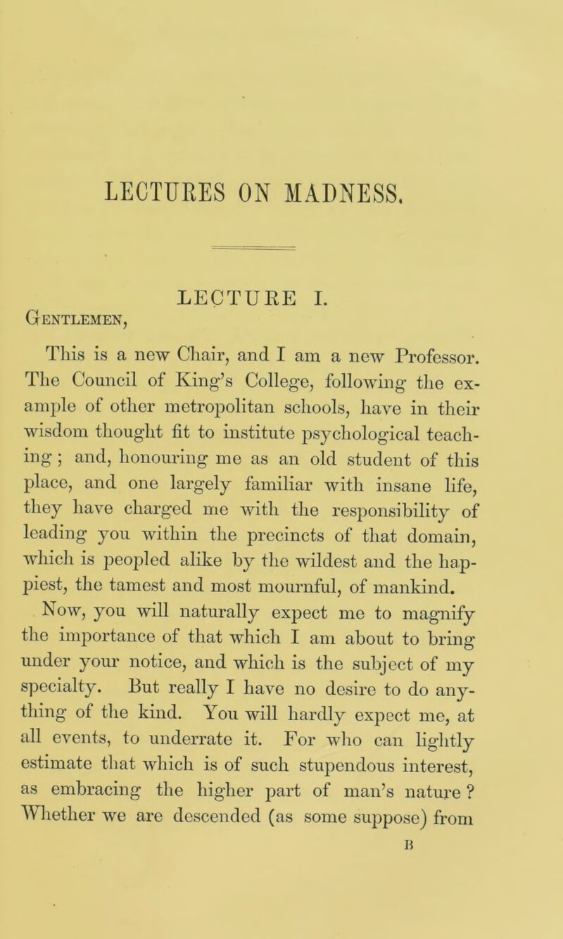 LECTURE I. Gentlemen, Tliis is a new Cliair, and I am a new Professor. The Council of King’s College, following the ex- ample of other metropolitan schools, have in their wisdom thought fit to institute psychological teach- ing ; and, honouring me as an old student of this place, and one largely familiar with insane life, they have charged me with the responsibility of leading you within the precincts of that domain, which is peopled alike by tlie wildest and the hap- piest, the tamest and most mournful, of mankind. Now, you will naturally expect me to magnify the importance of that which I am about to bring under yom- notice, and which is the subject of my specialty. But really I have no desire to do any- thing of the kind. You will hardly exj)ect me, at all eA^ents, to underrate it. For wlio can lightly estimate that which is of such stupendous interest, as embracing the higher part of man’s nature ? AVliether we are descended (as some suppose) from B