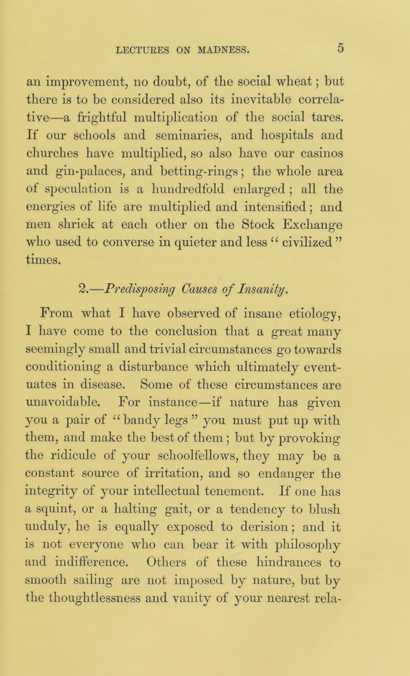 an improvement, no doubt, of the social wheat; but there is to be considered also its inevitable correla- tive—a frightful multiplication of the social tares. If our schools and seminaries, and hospitals and cliurches have multiplied, so also have om* casinos and gin-palaces, and betting-rings; the whole area of speculfition is a hundredfold enlarged ; all the energies of life are multiplied and intensified; and men shriek at each other on the Stock Exchange who used to converse in quieter and less “ civilized ” times. 2.—Predisposing Causes of Insanity. From what I have observed of insane etiology, I have come to the conclusion that a great many seemingly small and trivial circumstances go towards conditioning a disturbance which ultimately event- uates in disease. Some of these circumstances are unavoidable. For instance—if nature has given you a pair of “ bandy legs ” you must put up with them, and make the best of them; but by provoking the ridicule of your schoolfellows, they may be a constant som'ce of irritation, and so endanger the integrity of your intellectual tenement. If one has a squint, or a halting gait, or a tendency to blush unduly, he is equally exposed to derision; and it is not everyone who can bear it with philosophy and indifference. Others of these hindrances to smooth sailing are not imposed by nature, but by the thoughtlessness and vanity of your nearest rela-