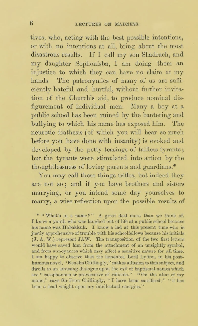 tives, who, acting witli the best possible intentions, or with no intentions at all, bring about the most disastrous results. If I call my son Shadrach, and my daughter Sophonisba, I am doing them an injustice to which they can have no claim at my hands. The patronymics of many of us are suffi- ciently hateful and hurtful, without further invita- tion of the Church’s aid, to produce nominal dis- tiguremciit of individual men. Many a boy at a public school has been ruined by the bantering and bullying to which his name has exposed him. The neurotic diathesis (of which you will hear so much before you have done with insanity) is evoked and developed by the petty teasings of tailless tyrants; but the tyrants were stimulated into action by the thcmghtlessness of loving parents and guardians.* You may call these things trifles, but indeed they are not so ; and if you have brothers and sisters maiT}dng, or you intend some day yourselves to marry, a wise reflection ujDon the possible results of * “What’s in a name?” A groat deal more than we think of. I knew a j'outh who was lairghod out of life at a public school because his name was Ilahakkuk. 1 know a lad at this present time who is j ustly apprehensive of trouble with his schoolfellows because his initials (J. A. W.) represent JAW. The transposition of the two first letters would have saved him from the attachment of an unsightly symbol, and from annoyances which may affect a sensitive nature for all time. I am happy to observe that the lamented Lord Lj'tton, in his post- humous novel, ‘ ‘Kenehn Chillingly,” makes allusion to this subject, and dwells in an amusing dialogue upon the evil of baptismal names which are “ cacoi)hanous or provocative of ridicule.” “ On the altar of my name,” saj’s Sir Peter Chillingl}’, “I have boon sacrificed;” “it has boon a dead weight ui)on my intellectual energies.”