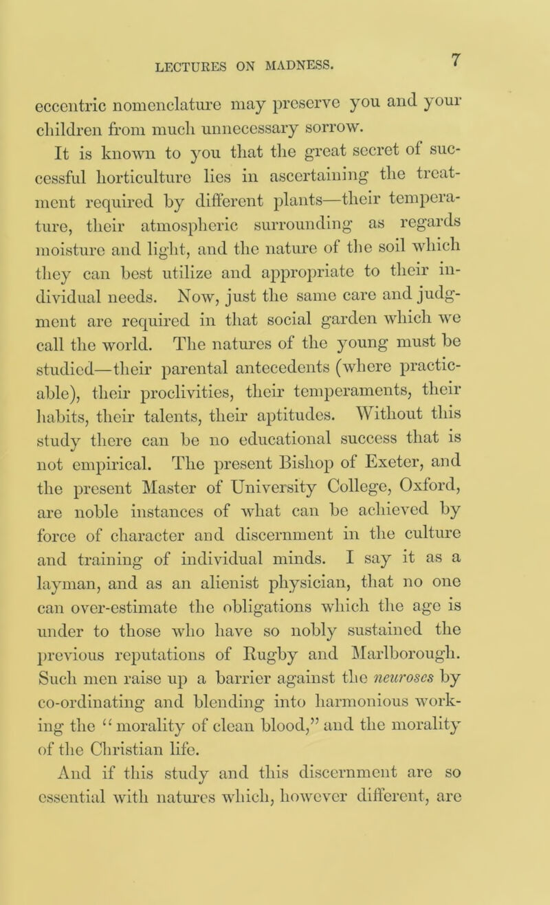 eccentric nomenclature may preserve you and your cliildren from much unnecessary sorrow. It is knovm to you that the great secret ot suc- cessful horticulture lies in ascertaining the treat- ment required by different plants—their tempera- ture, their atmospheric surrounding as regards moisture and light, and the nature of the soil which they can best utilize and appropriate to their in- dividual needs. Now, just the same care and judg- ment are required in that social garden which we call the world. The natm’es of the young must be studied—their parental antecedents (where practic- able), their proclivities, their temperaments, their 1 mbits, their talents, their aptitudes. Without this study there can be no educational success that is not empirical. The present Bishop of Exeter, and the present Master of University College, Oxford, are noble instances of what can be achieved by force of character and discernment in the culture and training of individual minds. I say it as a layman, and as an alienist physician, that no one can over-estimate the obligations which the age is under to those who have so nobly sustained the }>revious reputations of Rugby and Marlborough. Such men raise up a barrier against the neuroses by co-ordinating and blending into harmonious work- ing the “ morality of clean blood,” and the morality of the Christian life. And if this study and this discernment are so essentitd with natures which, however different, are