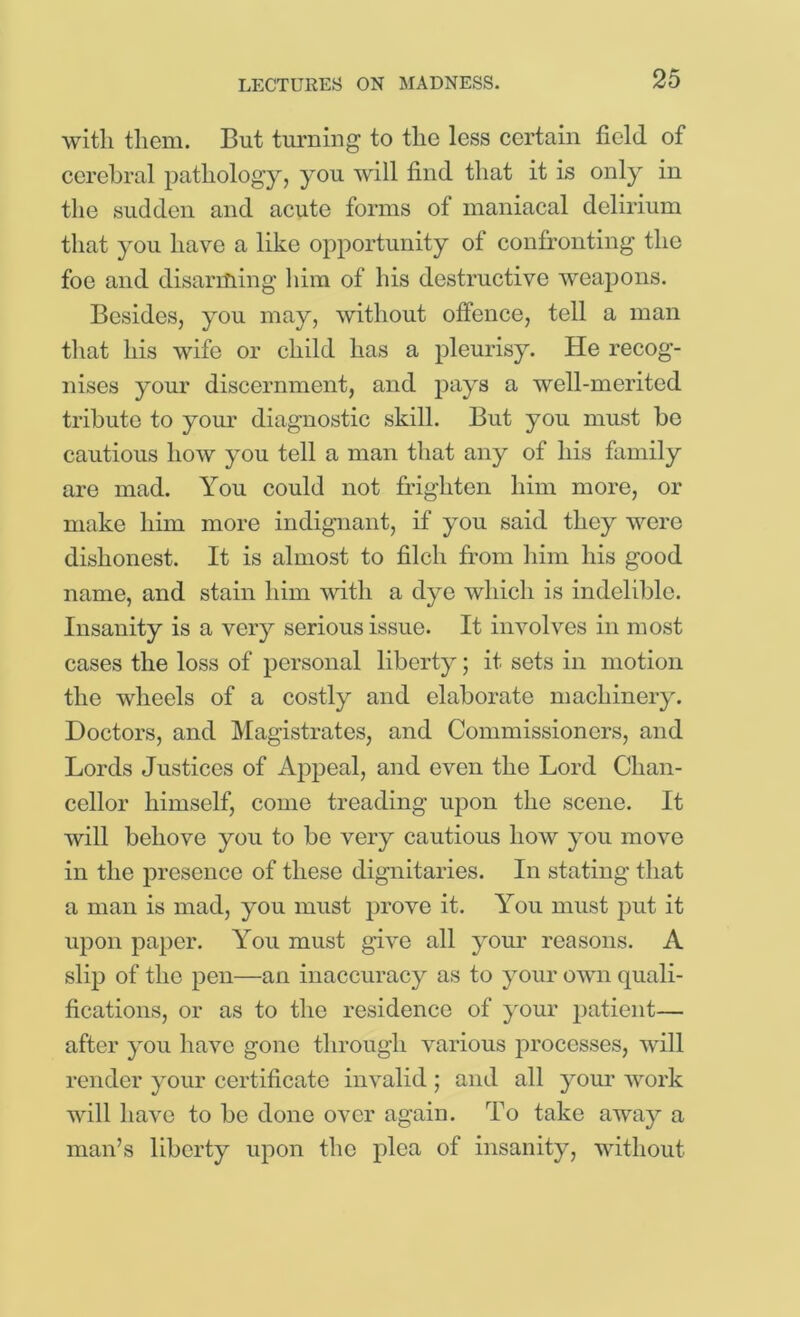 with them. But tm'ning to the less certain field of cerebral pathology, you will find that it is only in the sudden and acute forms of maniacal delirium that you have a like opportunity of confronting the foe and disarrfiing him of his destructive weapons. Besides, you may, without offence, tell a man that his wife or child has a pleurisy. He recog- nises your discernment, and jDays a well-merited tribute to your diagnostic skill. But you must he cautious how you tell a man that any of his family are mad. You could not frighten him more, or make him more indignant, if you said they were dishonest. It is almost to filch from him his good name, and stain him with a dye which is indelible. Insanity is a very serious issue. It involves in most cases the loss of personal liberty; it sets in motion the wheels of a costly and elaborate machinery. Doctors, and Magistrates, and Commissioners, and Lords Justices of Ajipeal, and even the Lord Chan- cellor himself, come treading upon the scene. It will behove you to bo very cautious how you move in the presence of these dignitaries. In stating that a man is mad, you must prove it. You must put it upon paper. You must give all your reasons. A slip of the pen—an inaccuracy as to your own quali- fications, or as to the residence of your patient— after you have gone through various processes, will render your certificate invalid ; and all your work will have to be done over again. To take away a man’s liberty upon the plea of insanity, without