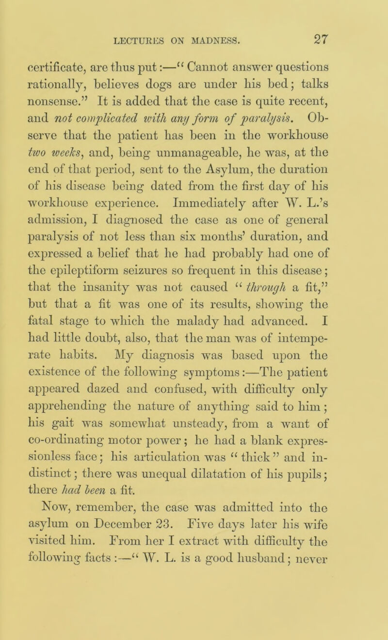 certificate, are thus put:—Cannot answer questions rationally, believes dogs arc under liis bed; talks nonsense.” It is added that the case is quite recent, and not complicated ivitli any form of paralyse. Ob- serve that the patient has been in the workhouse hco toeelcs^ and, being unmanageable, he was, at the end of that period, sent to the Asylum, the duration of his disease being dated from the first day of his workhouse experience. Immediately after W. L.’s admission, I diagnosed the case as one of general paralysis of not less than six months’ duration, and expressed a belief that he had probably had one of the epileptiform seizures so frequent in this disease; that the insanity was not caused ‘‘ through a fit,” but that a fit was one of its results, showing the fatal stage to which the malady had advanced. I had little doubt, also, that the man was of intemj)e- rate habits. My diagnosis was based upon the existence of the following symptoms:—The patient appeared dazed and confused, with difficulty^' only apprehending the nature of anything said to him ; his gait was somewhat unsteady, from a want of co-ordinating motor j)ower ; he had a blank expres- sionless face; his articulation was ‘‘ thick ” and in- distinct ; there was unequal dilatation of his pupils; there had been a fit. Now, remember, the case was admitted into the asylum on December 23. Five days later his wife visited him. From her I extract with difficulty tlie following facts :—“ W. L. is a good husband; never