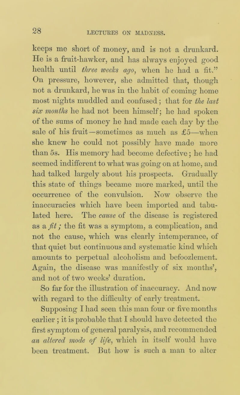 keeps me short of money, and is not a di’unkard. He is a fruit-hawker, and has always enjoyed good health until three weeks ago, when he had a fit.” On pressure, however, she admitted that, though not a di'unkard, ho was in the habit of coming homo most nights muddled and confused; that for the last six months he had not been himself; he had spoken of the sums of money he had made each day by the sale of his fruit—sometimes as much as £5—when she knew he could not jDOssibly have made more than 5s. Ilis memory had become defective; he had seemed indifferent to what was going on at home, and had talked largely about his prospects. Gradually this state of things became more marked, until the occurrence of the convulsion. Now ob.serve the inaccuracies which have been imported and tabu- lated here. The eause of the disease is registered as a fit; the fit was a symptom, a complication, and not the cause, which was clearly intemperance, of that quiet but continuous and systematic kind which amounts to perpetual alcoholism and bcfoozlement. Again, the disease was manifestly of six months’, and not of two weeks’ duration. So far for the illustration of inaccuracy. And now with regard to the difficulty of early treatment. Supposing I had seen this man four or five months earlier ; it is probable that I should have detected the first synqitom of general paralysis, and recommended an altered mode of life, which in itself would have been treatment. But how is such a man to alter