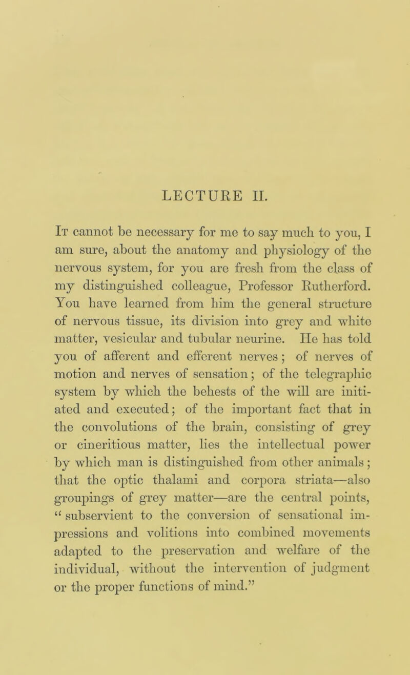 LECTURE II. It cannot be necessary for me to say much to you, I am sm’c, about tlic anatomy and pliysiology of the nervous system, for you are fresh from the class of my distinguished colleague, Professor Rutherford. You have learned from liim the general structure of nervous tissue, its division into grey and white matter, vesicular and tubular neurine. He has told you of afferent and efferent nerves; of nerves of motion and nerves of sensation; of the telegraphic system by which the behests of the will are initi- ated and executed; of the important fact that in the convolutions of the brain, consisting of grey or cineritious matter, lies the intellectual power by which man is distinguished from other animals; that the oj)tic thalami and corpora striata—also groupings of grey matter—are the central j)oints, “ subservient to the conversion of sensational im- pressions and volitions into combined movements adapted to the preservation and welfare of the individual, without the intervention of judgment or the proper functions of mind.”