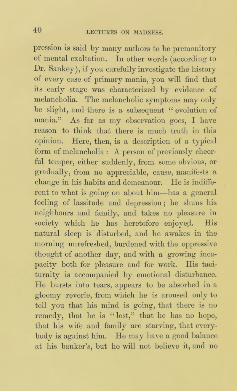 pressioii is said by many authors to be i^remonitory of mental exaltation. In other words (according to 13r. Sankey), if you carefully investigate the history of every case of primary mania, you will find that its early stage was characterized by evidence of melancholia. The melancholic symptoms may only be slight, and there is a subsequent “ evolution of mania.” As far as my observation goes, I have reason to think that there is much truth in this 02)inion. Here, then, is a description of a typical form of melancholia : A person of previously cheer- ful temper, either suddenly, from some ob\fious, or gTadually, from no appreciable, cause, manifests a change in his habits and demeanour. He is indiffe- rent to what is going on about him—has a general feeling of lassitude and depression; he shuns his neighbours and family, and takes no pleasm'e in society which he has heretofore enjoyed. His natural sleep is disturbed, and he awakes in the morning unrefreshed, burdened with the oppressive thought of another day, and with a growing inca- ]:>acity both for ])leasure and for work. His taci- tm-nity is accompanied by emotional distm-bance. ble bursts into tears, ai:>pcars to be absorbed in a gloomy reverie, from wliich he is aroused only to tell you that his mind is going, that there is no remedy, that he is “lost,” that he has no hope, that his wife and family are stai’ving, that every- body is against liini. He may have a good balance at his banker’s, but he will not believe it, and no