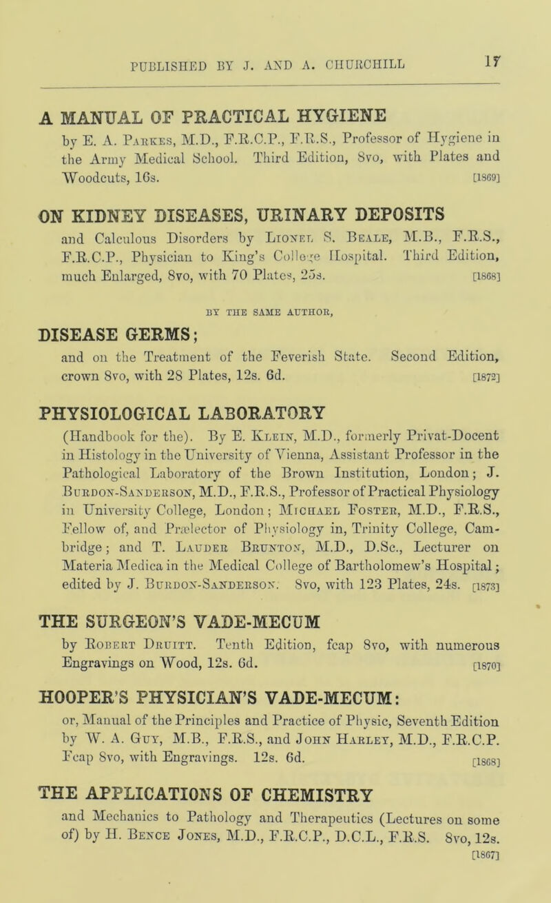 If A MANUAL OF PRACTICAL HYGIENE by E. A. P.uiKES, M.D., F.R.C.P., F.R.S., Professor of Hygiene in the Army Medical School. Third Edition, 8vo, with Plates and Woodcuts, IGs. D8G9] ON KIDNEY DISEASES, URINARY DEPOSITS and Calculous Disorders hy Lionel S. Beale, jM.B., F.B.S., F.E.C.P., Physician to King’s College Hospital. Third Edition, much Enlarged, 8vo, with 70 Plates, 2ds. [ISGS] BY TUE SAME AUTHOR, DISEASE GERMS; and on the Treatment of the Feverish State crown 8vo, with 28 Plates, 12s. 6d. PHYSIOLOGICAL LABORATORY (Handbook for the). By E. Klein, M.D., formerly Privat-Docent in Histology in the University of A^ienna, Assistant Professor in the Pathological Laboratory of the Brown Institution, London; J. Bukdon-Sandehson, M.D., F.R.S., Professor of Practical Physiology in University College, London; Miceael Fosteh, M.D., F.R.S., Fellow of, and Prmlector of Physiology in. Trinity College, Cam- bridge ; and T. Lauueu Beunton, M.D., D.Sc., Lecturer on Materia Aledica in the Medical College of Bartholomew’s Hospital; edited hy J. Buruon-Sandeeson. 8vo, with 123 Plates, 24s. [I87.3] THE SURGEON’S VADE-MECUM by Eobeut Deuitt. Tenth Edition, fcap 8vo, with numerous Engravings on Wood, 12s. 6d. [I870] HOOPER’S PHYSICIAN’S VADE-MECUM: or, Manual of the Principles and Practice of Physic, Seventh Edition by W. A. Gvy, M.B., F.E.S., and John Harley, M.D., F.E.C.P. Foap 8vo, with Engravings. 12s. 6d. [I8G8] THE APPLICATIONS OF CHEMISTRY and Mechanics to Pathology and Therapeutics (Lectures on some of) by H. Bence Jones, M.D., F.E.C.P., D.C.L., F.E.S. 8vo, 12s. [I8G7] Second Edition, [1872]