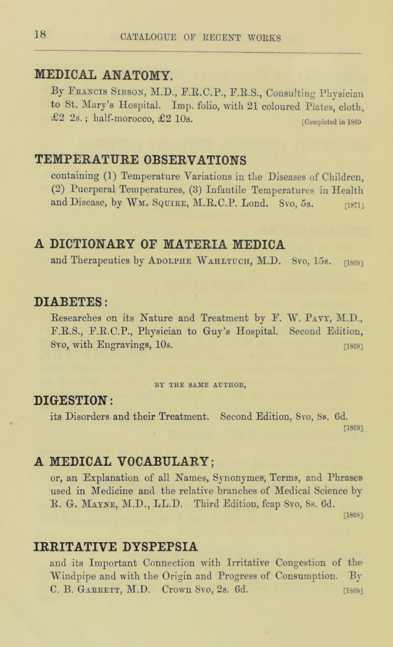 MEDICAL ANATOMY. 13y riiAKcis SIJ3SON, M.D., F.E.C.P., F.E.S., Consulting Physician to St. Mary’s Hospital. Imp. folio, with 21 coloured Plates, cloth, £2 2s. ; half-morocco, £2 lOs. [Completed in isg<j TEMPERATURE OBSERVATIONS containing (1) Temperature Variations in the Diseases of Children, (2) Puerperal Temperatures, (3) Infantile Temperatures in Health and Disease, by Wm. Squiee, M.E.C.P. Lond. 8vo, 5s. [ism A DICTIONARY OF MATERIA MEDICA and Therapeutics by Adolphe AV^ahltuch, M.D. 8vo, 15s. [isesj DIABETES: Eesearches on its Nature and Treatment by P. W. Paw, M.D., P.E.S., P.E.C.P., Physician to Guy’s Hospital. Second Edition, 8vo, with Engravings, 10s. [iscs] BY THE SAME ATTTHOE, DIGESTION: its Disorders and their Treatment. Second Edition, 8vo, 8s. 6d. [18C91 A MEDICAL VOCABULARY; or, an Explanation of all Names, Synonymes, Terms, and Phrases used in Medicine and tlie relative branches of Medical Science by E. G. Maxre, M.D., LL.D. Third Edition, fcap Svo, 8s. Gd. [180S1 IRRITATIVE DYSPEPSIA and its Important Connection with Irritative Congestion of the Windpipe and with the Origin and Progress of Consumption. By C. B. G.veeett, M.D. Crown 8vo, 2s. Gd. [isosj