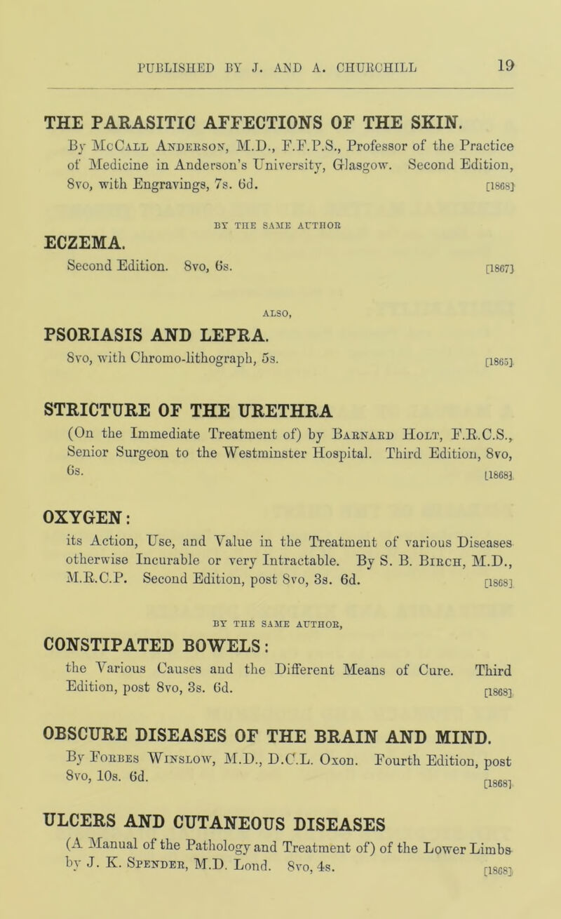 THE PARASITIC AFFECTIONS OF THE SKIN. By McCall Axleeson, M.D., F.F.P.S., Professor of the Practice of Medicine in Anderson’s University, Glasgow. Second Edition, 8vo, with Engravings, 7s. 6d. [iscs] BY THE SAIIE ArXBOR ECZEMA. Second Edition. 8vo, Os. [I807} ALSO, PSORIASIS AND LEPRA. Svo, with Chromo-lithograph, 5s. [1865] STRICTURE OF THE URETHRA (On the Immediate Treatment of) by Baenaed Holi’, E.E.C.S., Senior Surgeon to the Westminster Hospital. Third Edition, Svo, [1868] OXYGEN: its Action, Use, and Value in the Treatment of various Diseases otherwise Incurable or very Intractable. By S. B. Biech, M.D., IM.E.C.P. Second Edition, post Svo, 3s. 6d. [isgs] BY THE SAKE AUTHOE, CONSTIPATED BOWELS: the Various Causes and the Different Means of Cure. Third Edition, post Svo, 3s. Gd. nxses] OBSCURE DISEASES OF THE BRAIN AND MIND. By Eoebes Winslow, M.D., D.C.L. Oxon. Fourth Edition, post Svo, 10s. Gd. ULCERS AND CUTANEOUS DISEASES (A Manual of the Patliology and Treatment of) of the Lower Limbs by J. K. Spendee, M.D. Lond. Svo, 4s. nscsi,