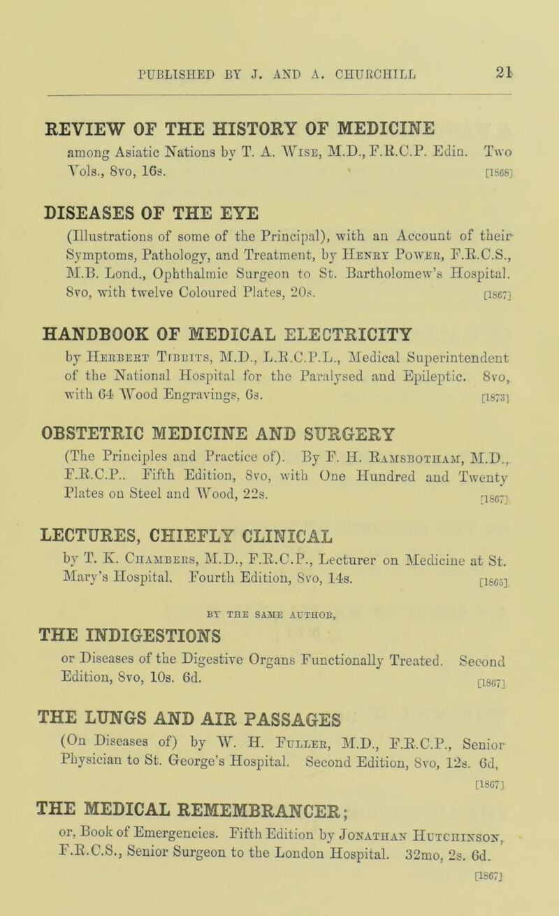 REVIEW OF THE HISTORY OF MEDICINE among Asiatic Nations by T. A. Wise, M.D., F.R.C.P. Edin. Two A^ols., 8V0, 16s. * [1S68] DISEASES OF THE EYE (Illustrations of some of the Principal), with an Account of their Symptoms, Pathology, and Treatment, by ITenrt Powee, F.E.C.S., M.B. Lond., Ophthalmic Surgeon to St. Bartholomew’s Hospital. 8vo, with twelve Coloured Plates, 20.-5. [1S67] HANDBOOK OF MEDICAL ELECTRICITY by IIeebebt Ttebits, M.D., L.E.C.P.L., Medical Superintendent of the National Hospital for the Paralysed and Epileptic. 8vo, with G-l Wood Engravings, Gs. [1873] OBSTETRIC MEDICINE AND SURGERY (The Principles and Practice of). By F. H. Eamsbotiiaji, M.D., F.E.C.P.. Fifth Edition, Svo, with One Hundred and Twenty Plates on Steel and Wood, 22s. rjgg-j LECTURES, CHIEFLY CLINICAL by T. Iv. Chambers, M.D., F.E.C.P., Lecturer on Medicine at St. Mary’s Hospital. .Fourth Edition, Svo, 14s. [I805] BY THE SAME AUTUOB, THE INDIGESTIONS or Diseases of the Digestive Organs Functionally Treated. Second Edition, Svo, 10s. Gd. THE LUNGS AND AIR PASSAGES (On Diseases of) by W. H. Fuller, M.D., F.E.C.P., Senior Physician to St. George’s Hospital. Second Edition, Svo, 12s. Gd. [18G7] THE MEDICAL REMEMBRANCER; or. Book of Emergencies. Fifth Edition by Joivatuan Hutciiixsox, F.E.C.S., Senior Surgeon to the London Hospital. 32mo, 2s. Gd. [1S67J