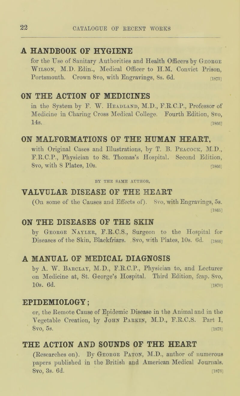 A HANDBOOK OF HYGIENE for the Use of Sanitary Authorities and Health Officers by George Wilson, M.D. Edin., Medical Officer to H.M. Convict Prison, Portsmouth. Crown 8vo, with Engravings, 8s. 6d. [I873] ON THE ACTION OF MEDICINES in the System by E. W. Headland, M.D., F.R.C.P., Professor of Medicine in Charing Cross Medical College. Fourth Edition, 8vo, 14s. [18fiC] ON MALFORMATIONS OF THE HUMAN HEART, with Original Cases and Illustrations, by T. B. Peacock, M.D., F.R.C.P., Physician to St. Thomas’s Hospital. Second Edition, 8vo, wdth 8 Plates, 10s. psoc] BY THE SAME AUTHOR, VALVULAR DISEASE OF THE HEART (On some of the Causes and Effects of). Svo, with Engravings, 5s. 11S65] ON THE DISEASES OF THE SKIN by George Nayler, F.E.C.S., Surgeon to the Hospital for Diseases of the Skin, Blackfriars. Svo, with Plates, lOs. Gd. [iscoj A MANUAL OF MEDICAL DIAGNOSIS by A. W. Barclay, M.D., F.R.C.P., Physician to, and Lecturer on Medicine at, St. George’s Hospital. Third Edition, fcap. Svo, 10s. Cd. [1870] EPIDEMIOLOGY; or, the Bemote Cause of Epidemic Disease in the Animal and in the Vegetable Creation, by John Parkin, M.D., F.K.C.S. Part I, Svo, 5s. [1878] THE ACTION AND SOUNDS OF THE HEART (Researches on). By George Baton, M.D., author of numerous papers published in the British and American Medical Journals. Svo, 3s. Gd. [1878]