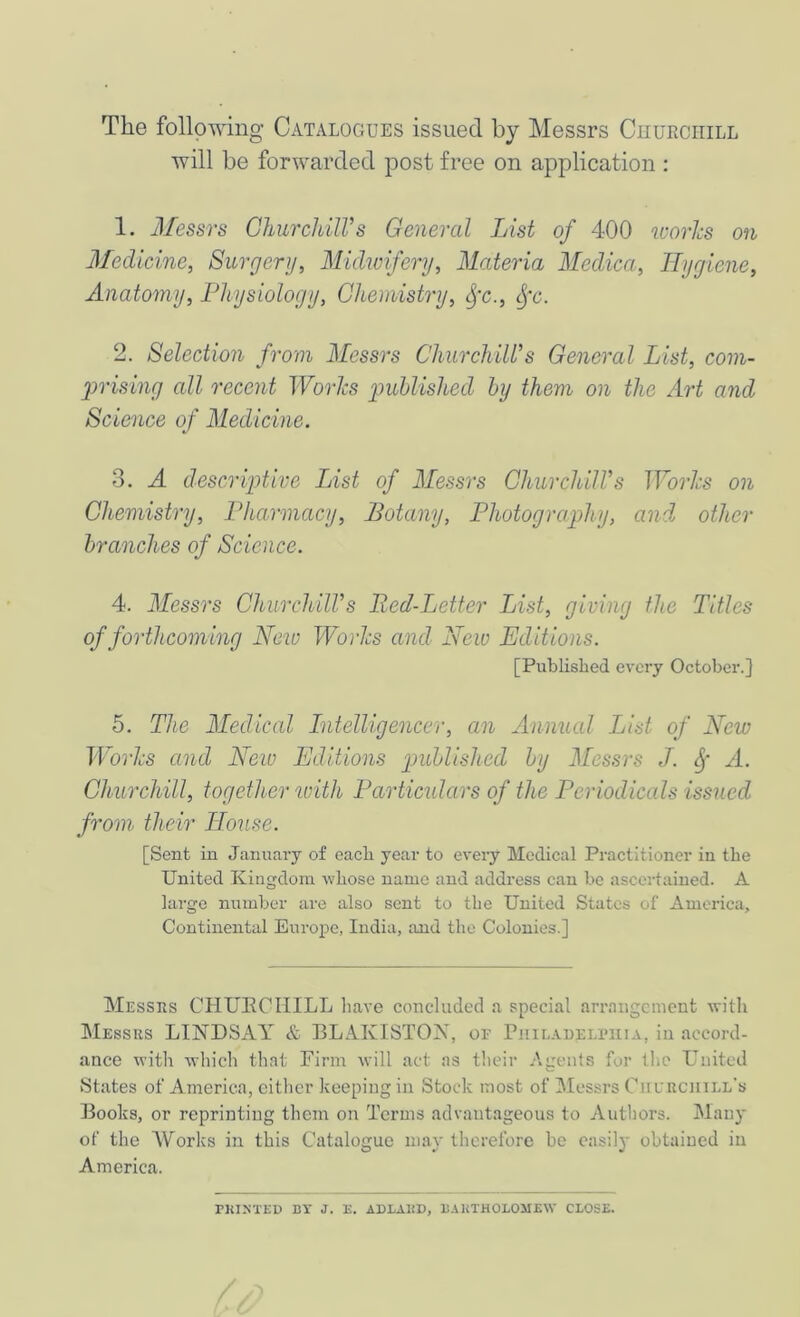 The following Catalogues issued by Messrs Cuurciiill will be forwarded post free on application : 1. Messrs ChurcJdlVs General List of 400 icorlcs on Medicine, Surgery, Midwifery, Materia Medica, Hygiene, Anatomy, Physiology, Chemistry, fc., cfc. 2. Selection from Messrs Churchill’s General List, com- yjrising all recent Works jiuhlished by them on the Art and Science of Medicine. 3. A descriptive List of Messrs Churchill’s Works on Chemistry, Pharmacy, Botany, Photography, and. other branches of Science. 4. Messrs Churchill’s Bed-Letter LAst, giving the Titles of forthcoming New Works and New Editions. [Published every October.} 5. The Medical Intelligencer, an Annual List of New Works and New Editions published by Messrs J. A. Churchill, together with Particulars of the Periodicals issued from their House. [Sent in January of each year to every Medical Practitioner in the United Kingdom whose name and address can be ascertained. A large number are also sent to the United States of America, Continental Europe, India, and the Colonies.] Messks CHUECHILL liave concluded a special arrangement with Messrs LINDSAY & BLAKISTON, or PniLAnELi’niA, in accord- ance with which that Finn will act as tlieir Agents for the United States of America, cither keeping in Stock most of Messrs Ciil'uchill’s Books, or reprinting them on Terms advantageous to Autliors. Many of the AUorks in this Catalogue may therefore be easily obtained in America. ^KI^'TEU DT J. n. ADLAliD, UAliTHOLOMEW CLOSE.