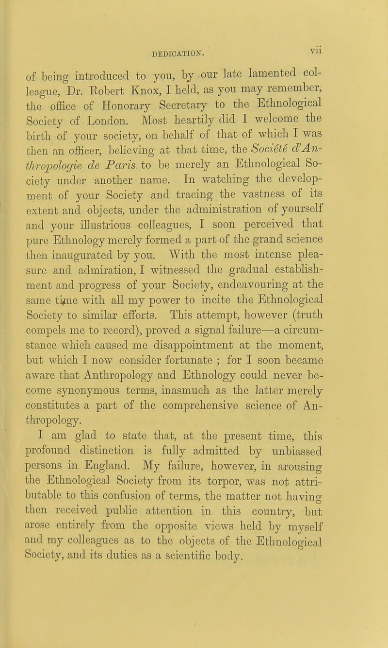 DEDICATION. Vll of being introduced to you, by our late lamented col- league, Dr. Robert Knox, I held, as you may remember, the office of Honorary Secretary to the Ethnological Society of London. Most heartily did I welcome the birth of your society, on behalf of that of which I was then an officer, believing at that time, the Societe d'An- thropologie de Paris to be merely an Ethnological So- ciety under another name. In watching the develop- ment of your Society and tracing the vastness of its extent and objects, under the administration of yourself and your illustrious colleagues, I soon perceived that pure Ethnology merely formed a part of the grand science then inaugurated by you. With the most intense plea- sure and admiration, I witnessed the gradual establish- ment and progress of your Society, endeavouring at the same ti^iie with all my power to incite the Ethnological Society to similar efforts. This attempt, however (truth compels me to record), proved a signal failure—a circum- stance which caused me disappointment at the moment, but which I now consider fortunate ; for I soon became aware that Anthropology and Ethnology could never be- come sj^nonymous terms, inasmuch as the latter merely constitutes a part of the comprehensive science of An- thropology. I am glad to state that, at the present time, this profound distinction is fully admitted by unbiassed persons in England. My failure, however, in arousing the Ethnological Society from its torpor, was not attri- butable to this confusion of terms, the matter not having then received public attention in this country, but arose entirely from the opposite views held by myself and my colleagues as to the objects of the Ethnological Society, and its duties as a scientific iDody.