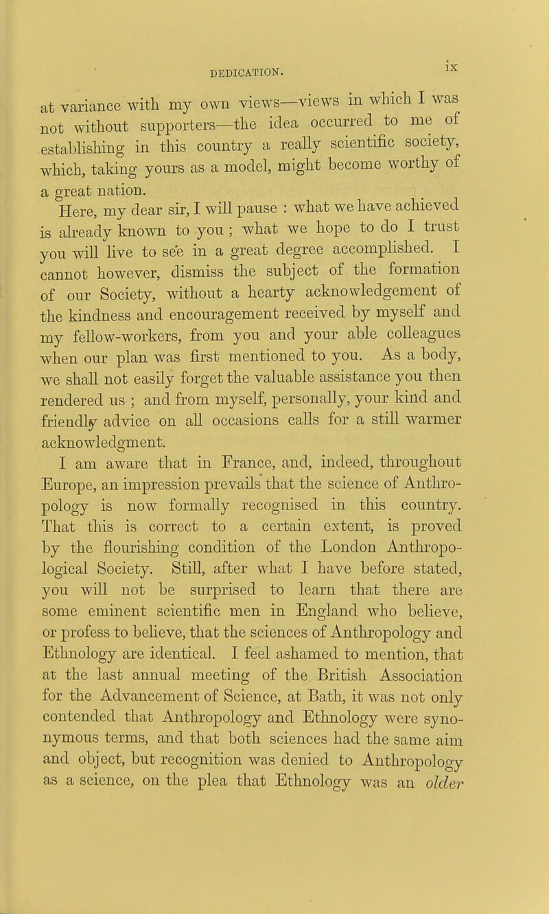 at variance with my own views—views in wliicli I was not without supporters—the idea occurred to me of establishing in this country a really scientific society, which, taking yours as a model, might become worthy of a great nation. Here, my dear sir, I will pause : what we have achieved is already known to you; what we hope to do I trust you will live to see in a great degree accomplished. I cannot however, dismiss the subject of the formation of our Society, without a hearty acknowledgement of the kindness and encouragement received by myself and my fellow-workers, from you and your able colleagues when our plan was first mentioned to you. As a body, we shall not easily forget the valuable assistance you then rendered us ; and from myself, personally, your kind and friendly advice on all occasions calls for a still warmer acknowledgment. I am aware that in France, and, indeed, throughout Europe, an impression prevails that the science of Anthro- pology is now formally recognised in this country. That this is correct to a certain extent, is proved by the flourishing condition of the London Anthropo- logical Society. Still, after what I have before stated, you will not be surprised to learn that there are some eminent scientific men in England who believe, or profess to believe, that the sciences of Anthropology and Ethnology are identical. I feel ashamed to mention, that at the last annual meeting of the British Association for the Advancement of Science, at Bath, it was not only contended that Anthropology and Ethnology were syno- nymous terms, and that both sciences had the same aim and object, but recognition was denied to Anthropology as a science, on the plea that Ethnology was an older