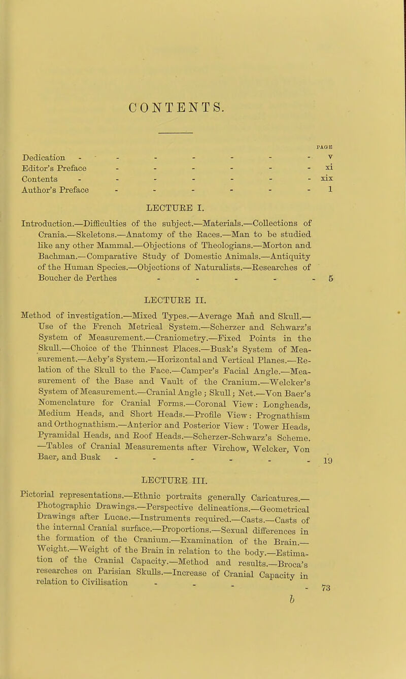 CONTENTS. PAOE Dedication - - - - - - - v Editor's Preface - - - - - - xi Contents xix Author's Preface - - - - - - 1 LECTUEE I. Inti'odtiction.—Difficulties of the subject.—Materials.—Collections of Crania.—Skeletons.—Anatomy of the Eaces.—Man to be studied like any other Mammal.—Objections of Theologians.—Morton and Bachman.—Comparative Study of Domestic Animals.—Antiquity of the Human Species.—Objections of Naturalists.—Eesearches of Boucher de Perthes - - - - - 5 LECTUEE II. Method of investigation.—Mixed Types.—Average Man and Skull.— Use of the French Metrical System.—Scherzer and Schwarz's System of Measurement.—Craniometry.—Fixed Points in the SkuU.—Choice of the Thinnest Places.—Busk's System of Mea- surement.—Aeby's System.—Horizontal and Vertical Planes.—Ee- lation of the SkuU to the Pace.—Camper's Facial Angle.—Mea- sui-ement of the Base and Vault of the Cranium.—Welcker's System of Measurement.—Cranial Angle; Skull; Net.—Von Baer's Nomenclatm-e for Cranial Forms.—Coronal View: Longheads^ Medium Heads, and Short Heads.—Profile View: Prognathism and Orthognathism.—Anterior and Posterior View : Tower Heads, Pyramidal Heads, and Eoof Heads.—Scherzer-Schwarz's Scheme. —Tables of Cranial Measurements after Virchow, Welcker, Von Baer, and Busk LECTUEE III. Pictorial representations.—Ethnic portraits generaUy Caricatures.— Photographic Drawings.—Perspective deUneations.—Geometrical Drawings after Lucae.—Instruments required.—Casts.—Casts of the internal Cranial surface.-Proportions.-Sexual differences in the formation of the Cranium.—Examination of the Brain — Weight.—Weight of the Brain in relation to the body.—Estima- tion of the Cranial Capacity.—Method and results.—Broca's researches on Paiisian Skvills.-Increase of Cranial Capacity in relation to Civilisation - . . h