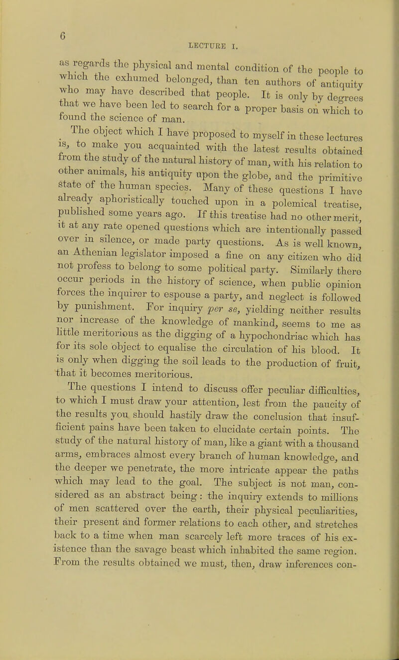 as regards tlic physical and mental condition of the people to which tho exhumed belonged, than ten authors of aniJ^quity who may have described that people. It is only by degrees that we have been led to search for a proper basis on which to tound the science of man. _ The object which I have proposed to myself in these lectures IS, to make you acquainted with the latest results obtained from the study of the natural history of man, with his relation to other animals, his antiquity upon the globe, and the primitive state of the human species. Many of these questions I have already aphoristically touched upon in a polemical treatise, pubbshed some years ago. If this treatise had no other merit, it at any rate opened questions which are intentionally passed over m silence, or made party questions. As is well known, an Athenian legislator imposed a fine on any citizen who did not profess to belong to some poHtical party. Similarly there occur periods in the history of science, when pubHc opinion forces the inquirer to espouse a party, and neglect is foUowed by punishment. For inquiry per se, yielding neither results nor increase of the knowledge of mankind, seems to me as Httle meritorious as the digging of a hypochondriac which has for its sole object to equalise the circulation of his blood. It is only when digging the soil leads to the production of fruit, that it becomes meritorious. The questions I intend to discuss oflTer peculiar diflSculties, to which I must draw your attention, lest from the paucity of the results you should hastily draw the conclusion that insuf- ficient pains have been taken to elucidate certain points. The study of the natural history of man, like a giant with a thousand arms, embraces almost every branch of human knowledge, and the deeper we penetrate, the more intricate appear the paths which may lead to the goal. The subject is not man, con- sidered as an abstract being: the inquiry extends to millions of men scattered over the earth, their physical peculiarities, their present and former relations to each other, and stretches back to a time when man scarcely left more traces of his ex- istence than the savage beast which inhabited the same region. From the results obtained we must, then, draw inferences con-