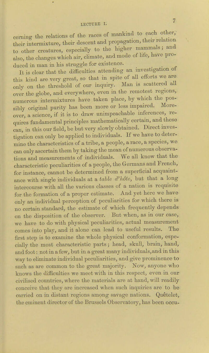 ceming the relations of the races of mankind to each other, their intermixture, their descent and propagation, then^ relation to other creatures, especially to the higher mammals; and also, the changes which air, chmate, and mode of life, have pro- duced in man in his struggle for existence. _ It is clear that the difficulties attending an investigation ot this kind are very great, so that in spite of aU efforts we are only on the threshold of our inquiry. Man is scattered aU over the globe, and everywhere, even in the remotest regions, numerous intermixtures have taken place, by which the pos- sibly original puidty has been more or less impaired. More- over, a science, if it is to draw unimpeachable inferences, re- quires fundamental principles mathematically certain, and these can, in this our field, be but very slowly obtained. Direct inves- tigation can only be apphed to individuals. If we have to deter- mine the characteristics of a tribe, a people, a race, a species, we can only ascertain them by taking the mean of numerous observa- tions and measm-ements of individuals. We aU know that the characteristic pecuharities of a people, the Germans and French, for instance, cannot be determined from a superficial acquaint- ance with single individuals at a taUe cVlidte, but that a long intercourse with all the various classes of a nation is requisite for the formation of a proper estimate. And yet here we have only an individual perception of pecuharities for which there is no certain standard, the estimate of which frequently depends on the disposition of the observer. But when, as in our case, we have to do with physical peculiarities, actual measurement comes into play, and it alone can lead to useful results. The first step is to examine the whole physical conformation, espe- cially the most characteristic parts; head, skull, brain, hand, and foot: not in a few, but in a great many individuals, and in this way to eliminate individual peculiarities, and give prominence to such as are common to the great majority. Now, anyone who knows the difficulties we meet with in this respect, even in our civilised countries, where the materials are at hand, will readily conceive that they are increased when such inquiries are to be carried on in distant regions among savage nations. Qu^telet, the eminent director of the Brussels Observatory, has been occu-