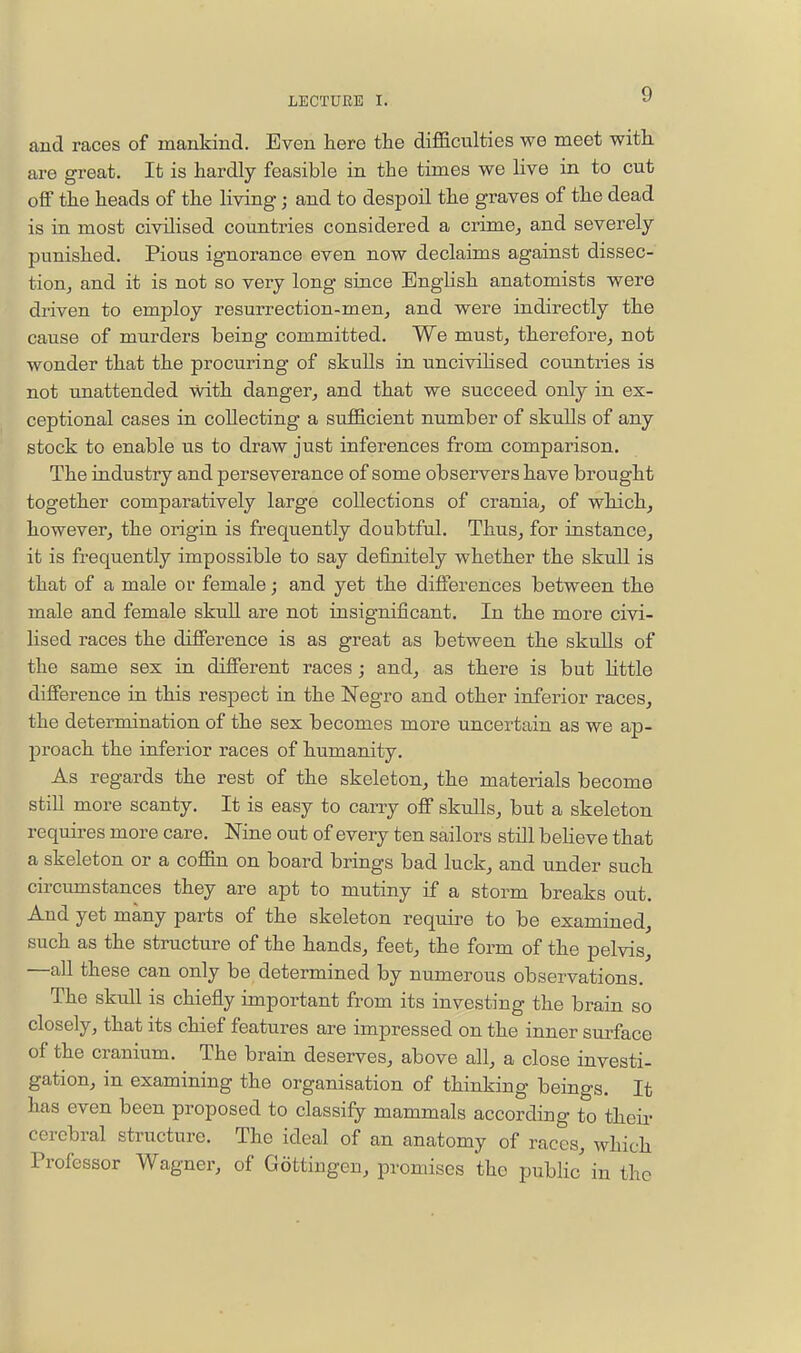 and races of mankind. Even here the difficulties we meet with are great. It is hardly feasible in the times we live in to cut olF the heads of the living; and to despoil the graves of the dead is in most civilised countries considered a crime, and severely- punished. Pious ignorance even now declaims against dissec- tion,, and it is not so very long since English anatomists were driven to employ resurrection-men, and were indirectly the cause of murders being committed. We must, therefore, not wonder that the procuring of skulls in uncivilised countries is not unattended with danger, and that we succeed only in ex- ceptional cases in collecting a sufficient number of skulls of any stock to enable us to draw just inferences from comparison. The industry and perseverance of some observers have brought together comparatively large collections of crania, of which, however, the origin is frequently doubtful. Thus, for instance, it is frequently impossible to say definitely whether the skull is that of a male or female; and yet the differences between the male and female skull are not insigniiicant. In the more civi- lised races the difference is as great as between the skulls of the same sex in different races; and, as there is but little difference in this respect in the Negro and other inferior races, the determination of the sex becomes more uncertain as we ap- proach the inferior races of humanity. As regards the rest of the skeleton, the materials become stiU more scanty. It is easy to carry off skulls, but a skeleton requires more care. Nine out of every ten sailors still beHeve that a skeleton or a coffin on board brings bad luck, and under such circumstances they are apt to mutiny if a storm breaks out. And yet many parts of the skeleton require to be examined, such as the structure of the hands, feet, the form of the pelvis, —all these can only be determined by numerous observations. The skull is chiefly important from its investing the brain so closely, that its chief features are impressed on the inner surface of the cranium. The brain deserves, above all, a close investi- gation, in examining the organisation of thinking beings. It has even been proposed to classify mammals according to their cerebral structure. The ideal of an anatomy of races, which Professor Wagner, of Gottiugen, promises the public in the