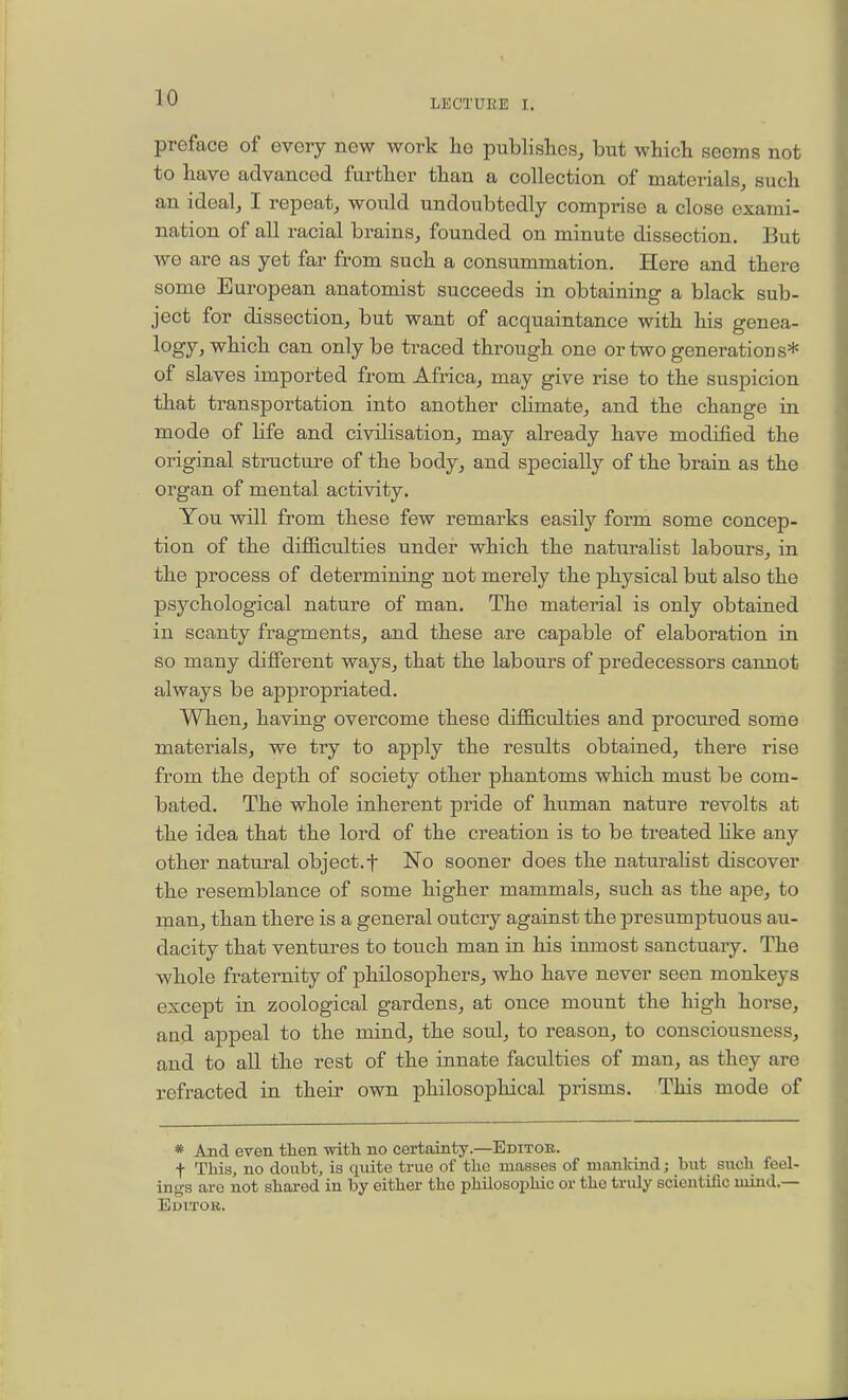 LECTURE I. preface of every new work he publishes, but which seems not to have advanced further than a collection of materials, such an ideal, I repeat, would undoubtedly comprise a close exami- nation of all racial brains, founded on minute dissection. But we are as yet far from such a consummation. Here and there some European anatomist succeeds in obtaining a black sub- ject for dissection, but want of acquaintance with his genea- logy, which can only be traced through one or two generations* of slaves imported from Africa, may give rise to the suspicion that transportation into another chmate, and the change in mode of Hfe and civilisation, may already have modified the original structure of the body, and specially of the brain as the organ of mental activity. You will from these few remarks easily form some concep- tion of the difficulties under which the naturahst labours, in the process of determining not merely the physical but also the psychological nature of man. The material is only obtained in scanty fragments, and these are capable of elaboration in so many different ways, that the labours of predecessors cannot always be appropriated. When, having overcome these difficulties and procured some materials, we try to apply the results obtained, there rise from the depth of society other phantoms which must be com- bated. The whole inherent pride of human nature revolts at the idea that the lord of the creation is to be treated hke any other natural object.f ISTo sooner does the naturahst discover the resemblance of some higher mammals, such as the ape, to man, than there is a general outcry against the presumptuous au- dacity that ventures to touch man in his inmost sanctuary. The whole fraternity of philosophers, who have never seen monkeys except in zoological gardens, at once mount the high horse, and appeal to the mind, the soul, to reason, to consciousness, and to all the rest of the innate faculties of man, as they are refracted in their own philosophical prisms. This mode of * And even then witli no certainty.—Editob. t This, no doubt, is quite true of the masses of mankind; but such feel- ings are not shared in by either the philosophic or the truly scientific mind.— Editor.