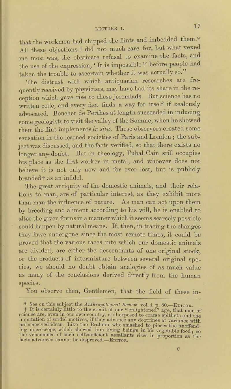 that the workmen had chipped the flints and imbedded them * All these objections I did not much care for, but what vexed me most was, the obstinate refusal to examine the facts, and the use of the expression, at is impossible P before people had taken the trouble to ascertain whether it was actually so. The distrust with which antiquarian researches are fre- quently received by physicists, may have had its share in the re- ception which gave rise to these jeremiads. But science has no written code, and every fact finds a way for itself if zealously advocated. Boucher de Perthes at length succeeded in inducing some geologists to visit the valley of the Somme, when he showed them the flint implements m situ. These observers created some sensation in the learned societies of Paris and London; the sub- ject was discussed, and the facts verified, so that there exists no longer any- doubt. But in theology, Tubal-Cain still occupies his place as the first worker in metal, and whoever does not believe it is not only now and for ever lost, but is publicly brandedf as an infidel. The great antiquity of the domestic animals, and their rela- tions to man, are of particular interest, as they exhibit more than man the influence of nature. As man can act upon them by breeding and ahment according to his will, he is enabled to alter the given forms in a manner which it seems scarcely possible could happen by natural means. If, then, in tracing the changes they have undergone since the most remote times, it could be proved that the various races into which our domestic animals are divided, are either the descendants of one original stock, or the products of intermixture between several original spe- cies, we should no doubt obtain analogies of as much value as many of the conclusions derived directly from the human species. You observe then, Gentlemen, that the field of these in- * See on this subject tte Anthropological Review, vol. i, p. 80.—Editor. t It is certainly little to tie credit of our  enlightened age, that men of science ai-e, even in om- own country, still exposed to coaa-se epithets and the imputation of sordid motives, if they advance any doctrines at variance with preconceived ideas. Like the Brahmin who smashed to pieces the unoifend- ing microscope, which showed him living beings in his vegetable food; so the vehemence of such self-sufficient assailants rises in proportion as 'the facts advanced cannot be disproved.—Editor. C