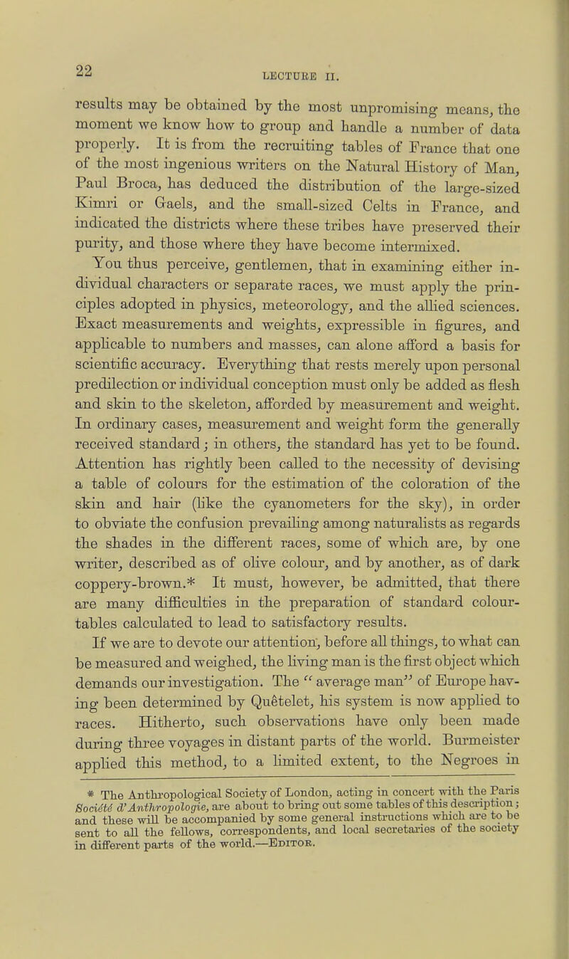 LECTUEE 11. results may be obtained by the most unpromising means, the moment we know how to group and handle a number of data properly. It is from the recruiting tables of Prance that one of the most ingenious writers on the Natural History of Man, Paul Broca, has deduced the distribution of the large-sized Kimri or Gaels, and the small-sized Celts in France, and indicated the districts where these tribes have preserved their pui'ity, and those where they have become intermixed. You thus perceive, gentlemen, that in examining either in- dividual characters or separate races, we must apply the prin- ciples adopted in physics, meteorology, and the allied sciences. Exact measurements and weights, expressible in figures, and apphcable to numbers and masses, can alone afford a basis for scientific accuracy. Everything that rests merely upon personal predilection or individual conception must only be added as flesh and skin to the skeleton, aff'orded by measurement and weight. In ordinary cases, measurement and weight form the generally received standard; in others, the standard has yet to be found. Attention has rightly been called to the necessity of devising a table of colours for the estimation of the coloration of the skin and hair (hke the cyanometers for the sky), in order to obviate the confusion prevaihng among naturalists as regards the shades in the different races, some of which are, by one writer, described as of olive colour, and by another, as of dark coppery-brown.* It must, however, be admitted, that there are many diflSculties in the preparation of standard colour- tables calculated to lead to satisfactory results. If we are to devote our attention, before all things, to what can be measured and weighed, the living man is the first object which demands our investigation. The  average man of Eui-ope hav- ing been determined by Quetelet, his system is now applied to races. Hitherto, such observations have only been made during three voyages in distant parts of the world. Burmeister applied this method, to a hmited extent, to the Negroes in * The Antlu'opological Society of London, acting in concert with tlie Paris SocidM d'Anthropologie, are about to bring out some tables of this description; and these will be accompanied by some general instructions which are to be sent to aU the fellows, correspondents, and local secretaiies of the society in different parts of the world.—Editor.