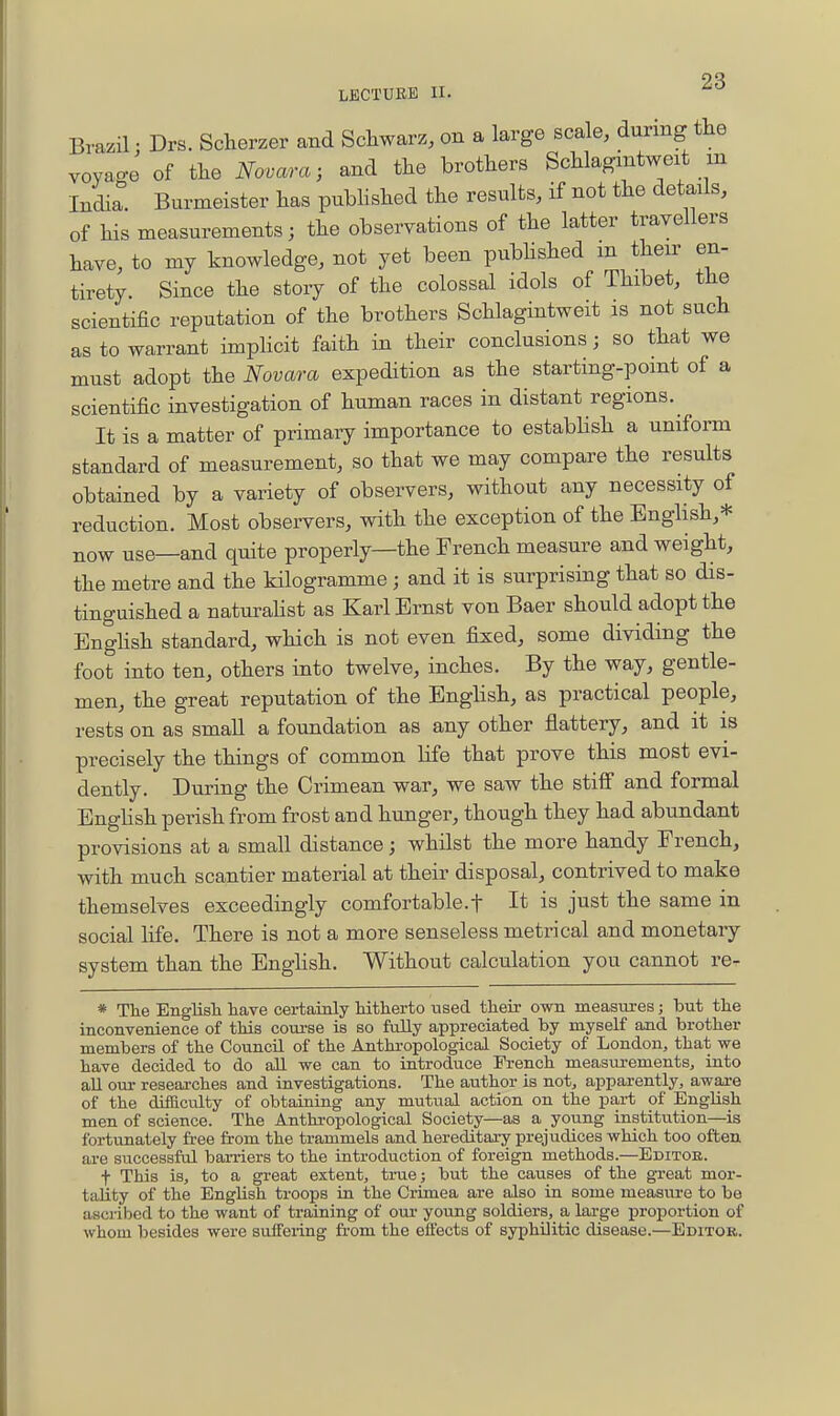 OQ LECTUEE II. Brazil: Drs. Sclierzer and Schwarz, on a large scale, during the voyage of the Novara; and the brothers Schlagmtweit m India. Burmeister has pubhshed the results, if not the details, of his measurements; the observations of the latter travellers have, to my knowledge, not yet been pubhshed m their en- tirety. Since the stoiy of the colossal idols of Thibet, the scientific reputation of the brothers Schlagintweit is not such as to warrant imphcit faith in their conclusions; so that we must adopt the Novara expedition as the starting-point of a scientific investigation of human races in distant regions. It is a matter of primary importance to estabhsh a uniform standard of measurement, so that we may compare the results obtained by a variety of observers, without any necessity of reduction. Most obsei-vers, with the exception of the EngHsh,* now use—and quite properly—the French measure and weight, the metre and the kilogramme ; and it is surprising that so dis- tinguished a naturahst as Karl Ernst von Baer should adopt the Enghsh standard, which is not even fixed, some dividing the foot into ten, others into twelve, inches. By the way, gentle- men, the great reputation of the Enghsh, as practical people, rests on as small a foundation as any other flattery, and it is precisely the things of common life that prove this most evi- dently. During the Crimean war, we saw the stiff and formal Enghsh perish from frost and hunger, though they had abundant provisions at a small distance; whilst the more handy French, with much scantier material at their disposal, contrived to make themselves exceedingly comfortable.f It is just the same in social life. There is not a more senseless metrical and monetary system than the Enghsh. Without calculation you cannot re- * The Englisli have certainly hitherto used their own measures; but the inconvenience of this course is so fully appreciated by myself and brother members of the Council of the Anthropological Society of London, that we have decided to do all we can to introduce French measui-ements, into aU our researches and investigations. The author is not, apparently, aware of the difiacvdty of obtaining any mutual action on the part of English men of science. The Anthropological Society—as a young institution—is fortunately free from the trammels and hereditary prejudices which too often ai-e successfol barriers to the introduction of foreign methods.—Editoe. t This is, to a great extent, true; but the causes of the great mor- tality of the English troops in the Crimea are also in some measure to be ascribed to the want of training of oui' young soldiers, a large proportion of whom besides were suffering from the effects of syphilitic disease.—Editok.