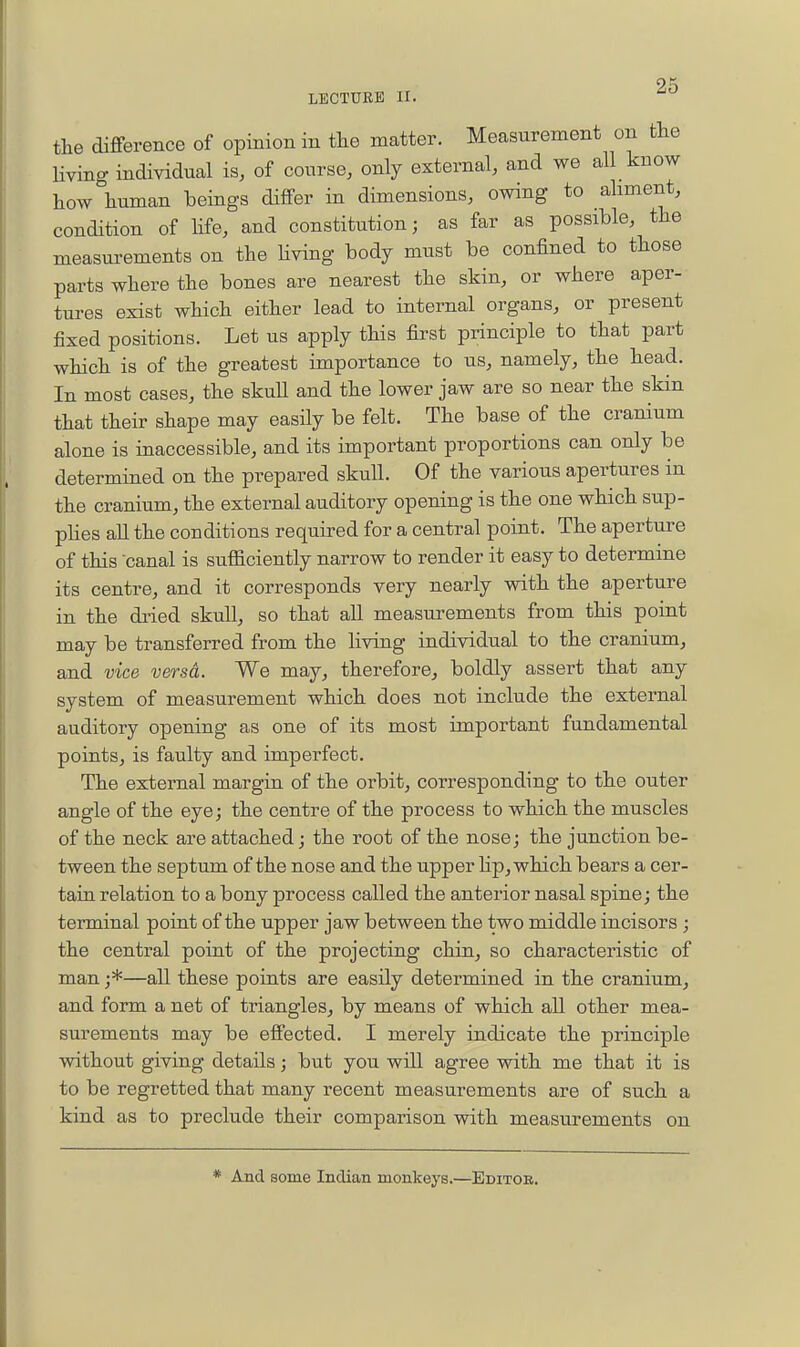 OK LECTURE II. the difference of opinion in tlie matter. Measurement on the living individual is, of course, only external, and we all know how human beings differ in dimensions, owing to aliment, condition of life, and constitution; as far as possible, the measurements on the Hving body must be confined to those parts where the bones are nearest the skin, or where aper- tures exist which either lead to internal organs, or present fixed positions. Let us apply this first principle to that part which is of the greatest importance to us, namely, the head. In most cases, the skull and the lower jaw are so near the skin that their shape may easily be felt. The base of the cranium alone is inaccessible, and its important proportions can only be determined on the prepared skull. Of the various apertures in the cranium, the external auditory opening is the one which sup- plies aU the conditions required for a central point. The aperture of this canal is sufficiently narrow to render it easy to determine its centre, and it corresponds very nearly with the aperture in the diied skull, so that all measurements from this point may be transferred from the living individual to the cranium, and vice versa. We may, therefore, boldly assert that any system of measurement which does not include the external auditory opening as one of its most important fundamental points, is faulty and imperfect. The external margin of the orbit, corresponding to the outer angle of the eye; the centre of the process to which the muscles of the neck are attached; the root of the nose; the junction be- tween the septum of the nose and the upper Hp, which bears a cer- tain relation to a bony process called the anterior nasal spine; the terminal point of the upper jaw between the two middle incisors ; the central point of the projecting chin, so characteristic of man ;*—all these points are easily determined in the cranium, and form a net of triangles, by means of which all other mea- surements may be effected. I merely indicate the principle without giving details; but you will agree with me that it is to be regretted that many recent measurements are of such a kind as to preclude their comparison with measurements on * And some Indian monkeys.—Editor.