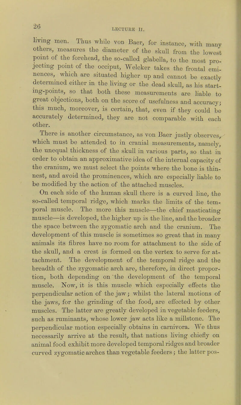 LECTURE ir. Imng men. Thus while von Baer, for instance, with many others, measures the diameter of the skull from the lowest point of the forehead, the so-called glabella, to the most pro- jecting point of the occiput, Welcker takes the frontal emi- nences, which are situated higher up and cannot be exactly determined either in the Hving or the dead skuU, as his start- ing-points, so that both these measurements are liable to great objections, both on the score of usefulness and accuracy; this much, moreover, is certain, that, even if they could be accurately determined, they are not comparable with each other. There is another circumstance, as von Baer justly observes,, which must be attended to in cranial measurements, namely, the unequal thickness of the skull in various parts, so that in order to obtain an approximative idea of the internal capacity of the cranium, we must select the points where the bone is thin- nest, and avoid the prominences, which are especially hable to be modified by the action of the attached muscles. On each side of the human skull there is a curved line, the so-called temporal ridge, which marks the limits of the tem- poral muscle. The more this muscle—the chief masticating muscle—is developed, the higher up is the line, and the broader the space between the zygomatic arch and the cranium. The development of this muscle is sometimes so great that in many animals its fibres have no room for attachment to the side of the skull, and a crest is formed on the vertex to serve for at- tachment. The development of the temporal ridge and the breadth of the zygomatic arch are, therefore, in direct propor- tion, both depending on 'the development of the temporal muscle. Now, it is this muscle which especially effects the perpendicular action of the jaw; whilst the lateral motions of the jaws, for the grinding of the food, are effected by other muscles. The latter are greatly developed in vegetable feeders, such as ruminants, whose lower jaw acts like a millstone. The perpendicular motion especially obtains in carnivora. We thus necessarily arrive at the result, that nations Hving chiefly on animal food exhibit more developed temporal ridges and broader curved zygomatic arches than vegetable feeders; the latter pos-