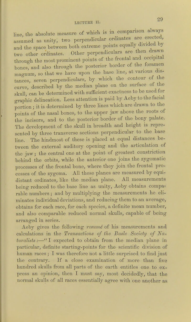 LECTURE II. line, the absolute measure of wHch is in comparison always assumed as unity, two perpendicular ordinates are erected, and tlie space between botk extreme points equally dmded by two other ordinates. Other perpendiculars are then drawn through the most prominent points of the frontal and occipital bones, and also through the posterior border of the foramen magnum, so that we have upon the base line, at various dis- tances, seven perpendiculars, by wldch the contour of the curve, described by the median plane on the surface of the skull, can be determined with sufficient exactness to be used for graphic dehneation. Less attention is paid by Aeby to the facial portion; it is determined by three Hnes which are drawn to the points of the nasal bones, to the upper jaw above the roots of the incisors, and to the posterior border of the bony palate. The development of the skull in breadth and height is repre- sented by three transverse sections perpendicular to the base line. The hindmost of these is placed at equal distances be- tween the external auditory opening and the articulation of the jaw; the central one at the point of greatest constriction behind the orbits, while the anterior one joins the zygomatic processes of the frontal bone, where they join the frontal pro- cesses of the zygoma. All these planes are measured by equi- distant ordinates, like the median plane. All measurements being reduced to the base Hne as unity, Aeby obtains compa- rable numbers; and by multiplying the measurements he eli- minates individual deviations, and reducing them to an average, obtains for each race, for each species, a definite mean number, and also comparable reduced normal skulls, capable of being arranged in series. Aeby gives the following resmne of his measurements and calculations in the Transactions of the Basle Society of Na- turalists :— I expected to obtain from the median plane in particular, definite starting-points for the scientific division of human races ; I was therefore not a little surpi-ised to find just the contrary. If a close examination of more than five hundred skulls from all parts of the earth entitles one to ex- press an opinion, then I must say, most decidedly, that the normal skulls of all races essentially agree with one another as