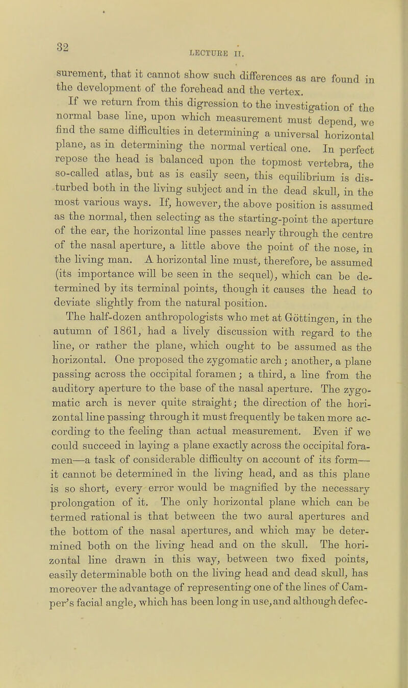 LECTURE n. surement, that it cannot show such differences as are found in the development of the forehead and the vertex. If wo return from this digression to the investigation of the normal base line, upon which measurement must depend, we find the same difficulties in determining a universal horizontal plane, as in determining the normal vertical one. In perfect repose the head is balanced upon the topmost vertebra, the so-called atlas, but as is easily seen, this equilibrium is' dis- turbed both in the living subject and in the dead skull, in the most various ways. If, however, the above position is assumed as the normal, then selecting as the starting-point the aperture of the ear, the horizontal line passes nearly through the centre of the nasal aperture, a httle above the point of the nose, in the living man, A horizontal line must, therefore, be assumed (its importance wiU be seen in the sequel), which can be de- termined by its terminal points, though it causes the head to deviate slightly from the natural position. The half-dozen anthropologists who met at Gottingen, in the autumn of 1861, had a hvely discussion with regard to the line, or rather the plane, which ought to be assumed as the horizontal. One proposed the zygomatic arch; another, a plane passing across the occipital foramen; a third, a Hne from the auditory aperture to the base of the nasal aperture. The zygo- matic arch is never quite straight; the direction of the hori- zontal line passing through it must frequently be taken more ac- cording to the feeling than actual measurement. Even if we could succeed in laying a plane exactly across the occipital fora- men—a task of considerable difficulty on account of its form— it cannot be determined in the living head, and as this plane is so short, every error would be magnified by the necessary prolongation of it. The only horizontal plane which can be termed rational is that between the two aural apertures and the bottom of the nasal apertures, and which may be deter- mined both on the living head and on the skull. The hori- zontal line drawn in this way, between two fixed points, easily determinable both on the living head and dead skull, has moreover the advantage of representing one of the lines of Cam- per's facial angle, which has been long in use, and although defec-