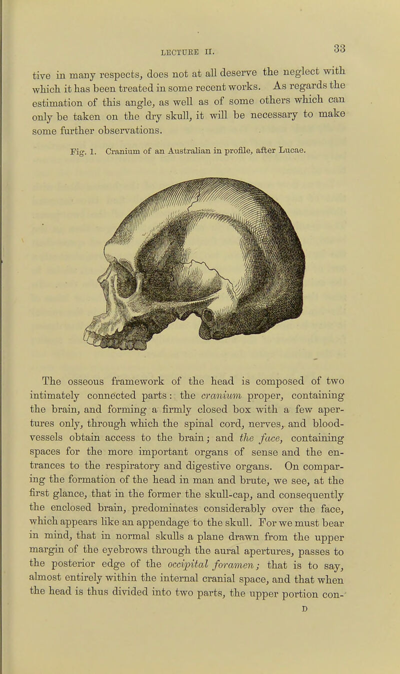 tive in many respects, does not at all deserve tlie neglect with whicli it has been treated in some recent works. As regards the estimation of this angle, as well as of some others which can only be taken on the dry skull, it will be necessary to make some further observations. Fig. 1. Cranium of an Australian in profllej after Lucae. The osseous framework of the head is composed of two intimately connected parts: the cranium proper, containing the brain, and forming a firmly closed box with a few aper- tures only, through which the spinal cord, nerves, and blood- vessels obtain access to the brain; and the face, containing spaces for the more important organs of sense and the en- trances to the respiratory and digestive organs. On compar- ing the formation of the head in man and brute, we see, at the first glance, that in the former the skull-cap, and consequently the enclosed brain, predominates considerably over the face, which appears like an appendage to the skull. For we must bear in mind, that in normal skuUs a plane drawn from the upper margin of the eyebrows through the aural apertures, passes to the posterior edge of the occifital foramen; that is to say, almost entirely within the internal cranial space, and that when the head is thus divided into two parts, the upper portion con- ' D