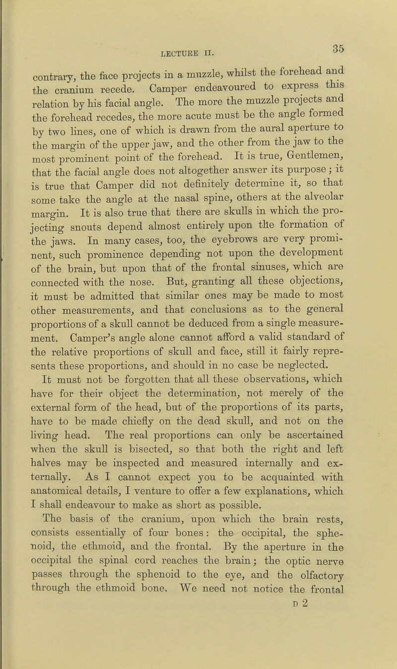 contrary, the face projects in a muzzle, whilst the forehead and the cranium recede. Camper endeavoured to express this relation by Hs facial angle. The more the muzzle projects and the forehead recedes, the more acute must be the angle formed by two lines, one of which is drawn from the aural aperture to the margin of the upper jaw, and the other from the jaw to the most prominent point of the forehead. It is true. Gentlemen, that the facial angle does not altogether answer its purpose; it is true that Camper did not definitely determine it, so that some take the angle at the nasal spine, others at the alveolar margin. It is also true that there are skulls in which the pro- jecting snouts depend almost entirely upon the formation of the jaws. In many cases, too, the eyebrows are very promi- nent, such prominence depending not upon the development of the brain, but upon that of the frontal sinuses, which are connected with the nose. But, granting all these objections, it must be admitted that similar ones may be made to most other measurements, and that conclusions as to the general proportions of a skull cannot be deduced from a single measure- ment. Camper's angle alone cannot afford a vahd standard of the relative proportions of skull and face, still it fairly repre- sents these proportions, and should in no case be neglected. It must not be forgotten that all these observations, which have for their object the determination, not merely of the external form of the head, but of the proportions of its parts, have to be made chiefly on the dead skull, and not on the hving head. The real proportions can only be ascertained when the skull is bisected, so that both the right and left halves may be inspected and measured internally and ex- ternally. As I cannot expect you to be acquainted with anatomical details, I venture to olfer a few explanations, which I shall endeavour to make as short as possible. The basis of the cranium, upon which the brain rests, consists essentially of four bones: the occipital, the sphe- noid, the ethmoid, and the frontal. By the aperture in the occipital the spinal cord reaches the brain; the optic nerve passes through the sphenoid to the eye, and the olfactory through the ethmoid bone. We need not notice the frontal D 2