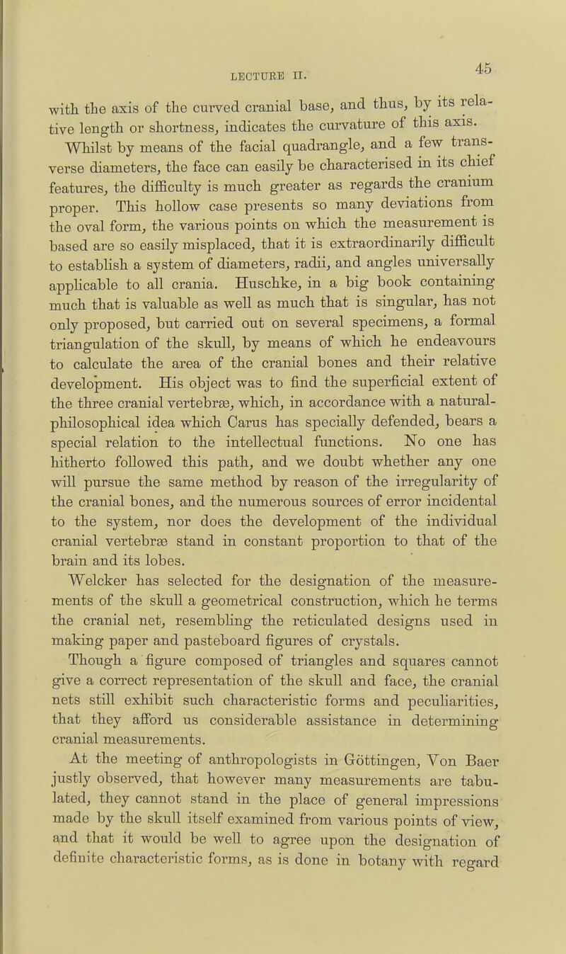 with the axis of the curved cranial base, and thus, by its rela- tive length or shortness, indicates the curvature of this axis. Whilst by means of the facial quadrangle, and a few trans- verse diameters, the face can easily be characterised in its chief features, the difficulty is much greater as regards the cranium proper. This hollow case presents so many deviations from the oval form, the various points on which the measurement is based are so easily misplaced, that it is extraordinarily difficult to estabhsh a system of diameters, radii, and angles universally apphcable to all crania. Huschke, in a big book containing much that is valuable as well as much that is singular, has not only proposed, but carried out on several specimens, a formal triangulation of the skull, by means of which he endeavours to calculate the area of the cranial bones and their relative development. His object was to find the superficial extent of the three cranial vertebrse, which, in accordance with a natural- philosophical idea which Carus has specially defended, bears a special relation to the intellectual functions. No one has hitherto followed this path, and we doubt whether any one will pursue the same method by reason of the irregularity of the cranial bones, and the numerous sources of error incidental to the system, nor does the development of the individual cranial vertebrae stand in constant proportion to that of the brain and its lobes. Welcker has selected for the designation of the measure- ments of the skull a geometrical construction, which he terms the cranial net, resembhng the reticulated designs used in making paper and pasteboard figures of crystals. Though a figure composed of triangles and squares cannot give a correct representation of the skull and face, the cranial nets still exhibit such characteristic forms and pecuHarities, that they afibrd us considerable assistance in determining cranial measurements. At the meeting of anthropologists in Gottingen, Yon Baer justly observed, that however many measurements are tabu- lated, they cannot stand in the place of general impressions made by the skull itself examined from various points of view, and that it would be well to agree upon the designation of definite characteristic forms, as is done in botany with regard