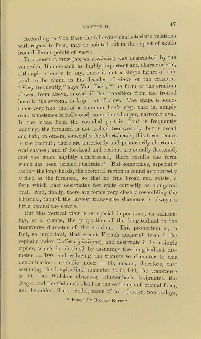 According to Von Baer the following characteristic relations with regard to form, may be pointed out in the aspect of skulls from different points of view : The vbetical view {norma verticalis) was designated by the venerable Blumenbach as highly important and characteristic^ although, strange to say, there is not a single figure of this kind to be found in his decades of views of the cranium. Very frequently/^ says Von Baer,  the form of the cranium viewed from above, is oval, if the transition from the frontal bone to the zygoma is kept out of view. The shape is some- times very Hke that of a common hen's egg, that is, simply oval, sometimes broadly oval, sometimes longer, narrowly oval. In the broad form the rounded part in front is frequently wanting, the forehead is not arched transversely, but is broad and fiat; in others, especially the short-heads, this form occurs in the occiput; there are anteriorily and posteriorily shortened oval shapes; and if forehead and occiput are equally flattened, and the sides slightly compressed, there results the form which has been termed quadrate. But sometimes, especially among the long-heads, the occipital region is found as pointedly arched as the forehead, so that no true broad end exists, a form which Baer designates not quite correctly as elongated oval. And, finally, there are forms very closely resembling the elliptical, though the largest transverse diameter is always a little behind the centre. But this vertical view is of special importance, as exhibit- ing, at a glance, the proportion of the longitudinal to the transverse diameter of the cranium. This proportion is, in fact, so important, that recent French authors* term it the cephahc index {inclice cephalique), and designate it by a single cipher, which is obtained by assuming the longitudinal dia- meter = 100, and reducing the transverse diameter to this denomination; cephalic index = 80, means, therefore, that assuming the longitudinal diameter to be 100, the transverse is 80. As Welcker observes, Blumenbach designated the Negro and the Calmuck skull as the extremes of cranial form, and he added, that a model, made of wax (better, now-a-days, * Especially Broca—Editor.