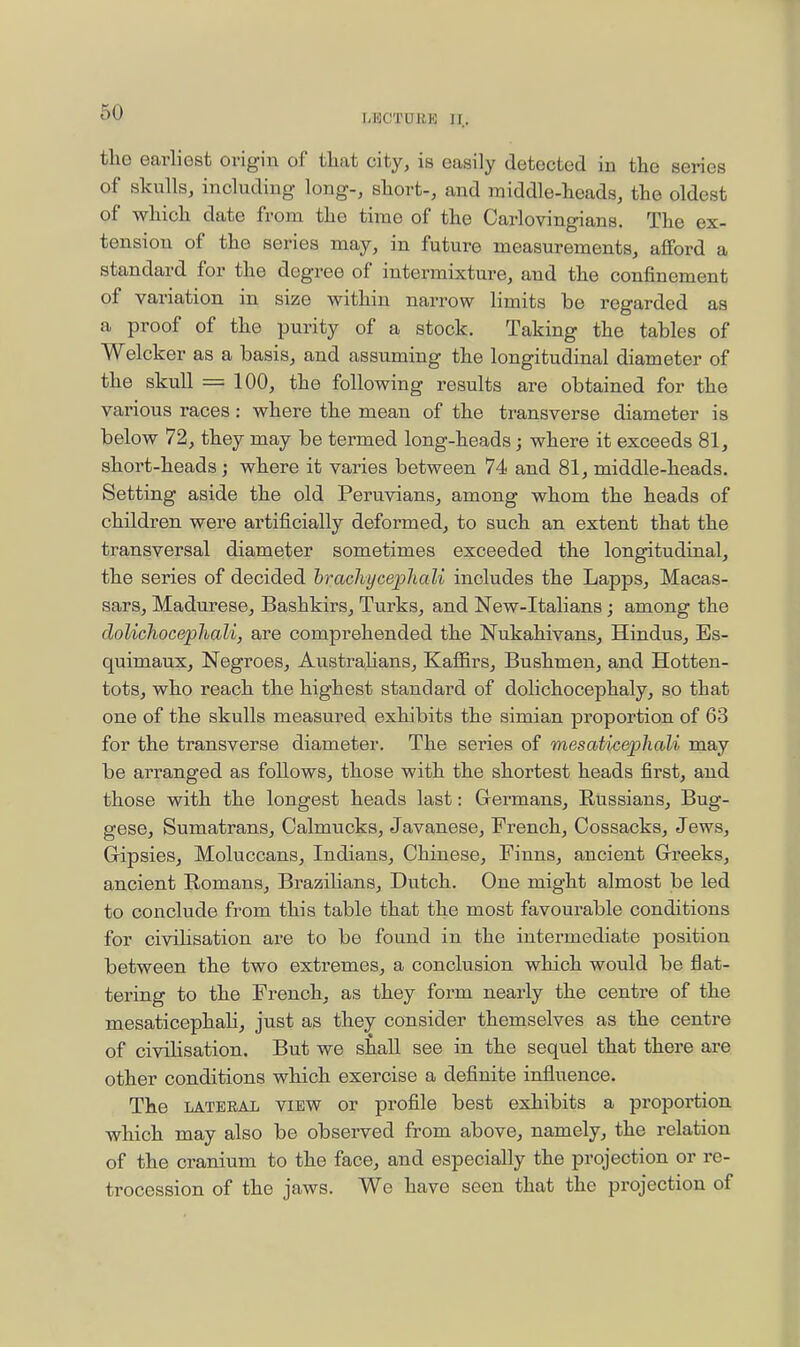 I-liCTURK II. the earliest origin of that city, is easily detected in the series of skullsj including- long-, short-, and middle-heads, the oldest of which date from the time of the Carlovingians. The ex- tension of the series may, in future measurements, afford a standard for the degree of intermixture, and the confinement of variation in size within narrow limits be regarded as a proof of the purity of a stock. Taking the tables of Welcker as a basis, and assuming the longitudinal diameter of the skull = 100, the following results are obtained for the various races: where the mean of the transverse diameter is below 72, they may be termed long-heads; where it exceeds 81, short-heads; where it varies between 74 and 81, middle-heads. Setting aside the old Peruvians, among whom the heads of children were artificially deformed, to such an extent that the transversal diameter sometimes exceeded the longitudinal, the series of decided hrachycephali includes the Lapps, Macas- sars, Madurese, Bashkirs, Turks, and New-Italians; among the dolichocephali, are comprehended the Nukahivans, Hindus, Es- quimaux, Negroes, Australians, Kaffirs, Bushmen, and Hotten- tots, who reach the highest standard of dolichocephaly, so that one of the skulls measured exhibits the simian proportion of 63 for the transverse diameter. The series of mesaticephali may be arranged as follows, those with the shortest heads first, and those with the longest heads last: Germans, Eussians, Bug- gese, Sumatrans, Calmucks, Javanese, French, Cossacks, Jews, Gripsies, Moluccans, Indians, Chinese, Finns, ancient Grreeks, ancient Romans, Bra23ilians, Dutch. One might almost be led to conclude from this table that the most favourable conditions for civilisation are to be found in the intermediate position between the two extremes, a conclusion which would be flat- tering to the French, as they form nearly the centre of the mesaticephah, just as they consider themselves as the centre of civilisation. But we shall see in the sequel that there are other conditions which exercise a definite influence. The LATERAL VIEW or profile best exhibits a proportion which may also be observed from above, namely, the relation of the cranium to the face, and especially the projection or re- trocession of the jaws. We have seen that the projection of