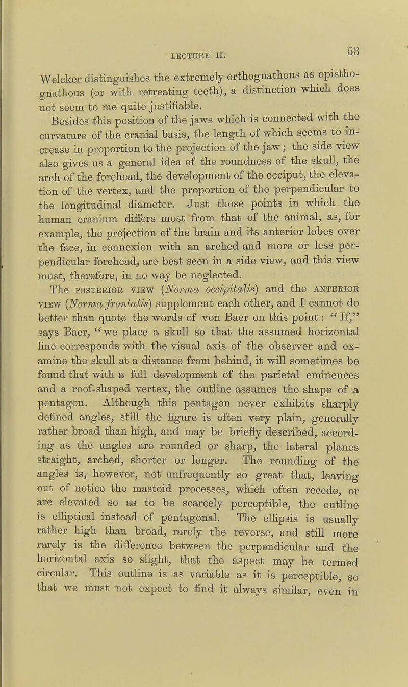 ' LEGTUEE II. Welcker distinguislies the extremely orthognathous as opistho- gnathoiis (or witli retreating teeth), a distinction which does not seem to me quite justifiable. Besides this position of the jaws which is connected with the curvature of the cranial basis, the length of which seems to in- crease in proportion to the projection of the jaw; the side view also gives us a general idea of the roundness of the skull, the arch of the forehead, the development of the occiput, the eleva- tion of the vertex, and the proportion of the perpendicular to the longitudinal diameter. Just those points in which the hu.man cranium differs most from that of the animal, as, for example, the projection of the brain and its anterior lobes over the face, in connexion with an arched and more or less per- pendicular forehead, are best seen in a side view, and this view must, therefore, in no way be neglected. The POSTERIOR VIEW {Norma occipitalis) and the anterior VIEW {Norma frontalis) supplement each other, and I cannot do better than quote the words of von Baer on this point:  If,^' says Baer,  we place a skull so that the assumed horizontal line corresponds with the visual axis of the observer and ex- amine the skull at a distance from behind, it will sometimes be found that with a fall development of the parietal eminences and a roof-shaped vertex, the outline assumes the shape of a pentagon. Although this pentagon never exhibits sharply defined angles, still the figure is often very plain, generally rather broad than high, and may be briefly described, accord- ing as the angles are rounded or sharp, the lateral planes straight, arched, shorter or longer. The rounding of the angles is, however, not unfrequently so great that, leaving out of notice the mastoid processes, which often recede, or are elevated so as to be scarcely perceptible, the outline is elliptical instead of pentagonal. The elHpsis is usuaUy rather high than broad, rarely the reverse, and still more rarely is the difference between the perpendicular and the horizontal axis so slight, that the aspect may be termed circular. This outline is as variable as it is perceptible, so that we must not expect to find it always similar, even in