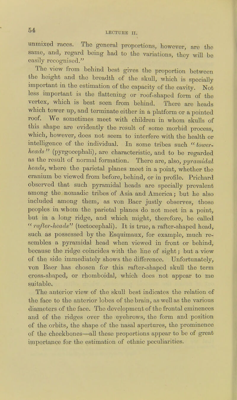 LECTURE II. unmixed races. The general proportions, however, are the same, and, regard being had to the variations, they will be easily recognised. The view from behind best gives the proportion between the height and the breadth of the skull, which is specially important in the estimation of the capacity of the cavity. Not less important is the flattening or roof-shaped form of the vertex, which is best seen from behind. There are heads which tower up, and terminate either in a platform or a pointed roof. We sometimes meet with children in whom skulls of this shape are evidently the result of some morbid process, which, however, does not seem to interfere with the health or intelligence of the individual. In some tribes such tower- heads  (pyrgocephali), are characteristic, and to be regarded as the result of normal formation. There are, also, pyramidal heads, where the parietal planes meet in a point, whether the cranium be viewed from before, behind, or in profile. Prichard observed that such pyramidal heads are specially prevalent among the nomadic tribes of Asia and America j but he also included among them, as von Baer justly observes, those peoples in whom the parietal planes do not meet in a point, but in a long ridge, and which might, therefore, be called  rafter-heads (tectocephali). It is true, a rafter-shaped head, such as possessed by the Esquimaux, for example, much re- sembles a pyi-amidal head when viewed in front or behind, because the ridge coincides with the line of sight; but a view of the side immediately shows the difference. Unfortunately, von Baer has chosen for this rafter-shaped skull the term cross-shaped, or rhomboidal, which does not appear to me suitable. The anterior view of the skull best indicates the relation of the face to the anterior lobes of the brain, as well as the various diameters of the face. The development of the frontal eminences and of the ridges over the eyebrows, the form and position of the orbits, the shape of the nasal apertures, the prominence of the cheekbones—all these jDroportions appear to be of great importance for the estimation of ethnic peculiarities.