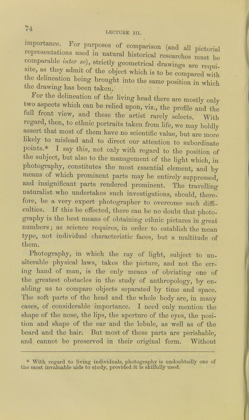 ^4 LBCTaUK III. importance. For purposes of comparison (and all pictorial representations used in natural historical researches must be comparable vntcr so), strictly geometrical drawings are reaui site as they admit of the object which is to be compared with the dehneation being brought into the same position in which the drawing has been taken. For the delineation of the Hving head there are mostly only two aspects which can be relied upon, viz., the profile and the lull front view, and these the artist rarely selects. With regard, then, to ethnic portraits taken from life, we may boldly assert that most of them have no scientific value, but are more likely to mislead and to direct our attention to subordinate points.* I say this, not only with regard to the position of the subject, but also to the management of the Hght which, in photography, constitutes the most essential element, and'by means of which prominent parts may be entirely suppressed, and insignificant parts rendered prominent. The travelling naturalist who undertakes such investigations, should, there- fore, be a very expert photographer to overcome such diflS- culties. If this be effected, there can be no doubt that photo- graphy is the best means of obtaining ethnic pictures in great numbers; as science requires, in order to establish the mean type, not individual characteristic faces, but a multitude of them. Photography, in which the ray of light, subject to un- alterable physical laws, takes the picture, and not the err- ing hand of man, is the only means of obviating one of the greatest obstacles in the study of anthropology, by en- abling us to compare objects separated by time and space. The soft parts of the head and the whole body are, in many cases, of considerable importance. I need only mention the shape of the nose, the lips, the aperture of the eyes, the posi- tion and shape of the ear and the lobule, as well as of the beard and the hair. But most of these parts are perishable, and cannot be preserved in their original form. Without * With rcgai'd to living individuals, photograpliy is undoubtotUy one of the most invaluable aids to study, provided it is skilfuUy used.
