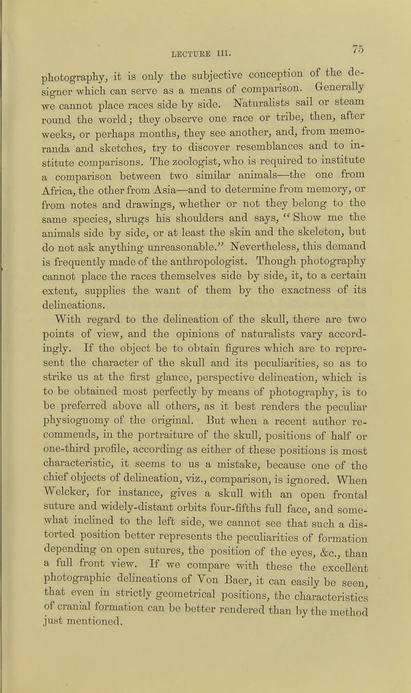 photography, it is only the subjective conception of the de- signer which can serve as a means of comparison. Generally we cannot place races side by side. Naturalists sail or steam round the world; they observe one race or tribe, then, after weeks, or perhaps months, they see another, and, from memo- randa and sketches, try to discover resemblances and to in- stitute comparisons. The zoologist, who is required to institute a comparison between two similar animals—the one from Africa, the other from Asia—and to determine from memory, or from notes and drawings, whether or not they belong to the same species, shrugs his shoulders and says, Show me the animals side by side, or at least the skin and the skeleton, but do not ask anything unreasonable. Nevertheless, this demand is frequently made of the anthropologist. Though photography cannot place the races themselves side by side, it, to a certain extent, supplies the want of them by the exactness of its delineations. With regard to the delineation of the skull, there are two points of view, and the opinions of naturalists vary accord- ingly. If the object be to obtain figures which are to repre- sent the character of the skull and its peculiarities, so as to strike us at the first glance, perspective delineation, which is to be obtained most perfectly by means of photography, is to be preferred above all others, as it best renders the peculiar physiognomy of the original. But when a recent author re- commends, in the portraiture of the skull, positions of half or one-third profile, according as either of these positions is most characteristic, it seems to us a mistake, because one of the chief objects of delineation, viz., comparison, is ignored. When Welcker, for instance, gives a skull with an open frontal suture and widely-distant orbits four-fifths full face, and some- what incHned to the left side, we cannot see that such a dis- torted position better represents the peculiarities of formation depending on open sutures, the position of the eyes, &c., than a full front view. If we compare with these the excellent photographic delineations of Von Baer, it can easily be seen, that even in strictly geometrical positions, the characteristics of cranial formation can be better rendered than by the method just mentioned.