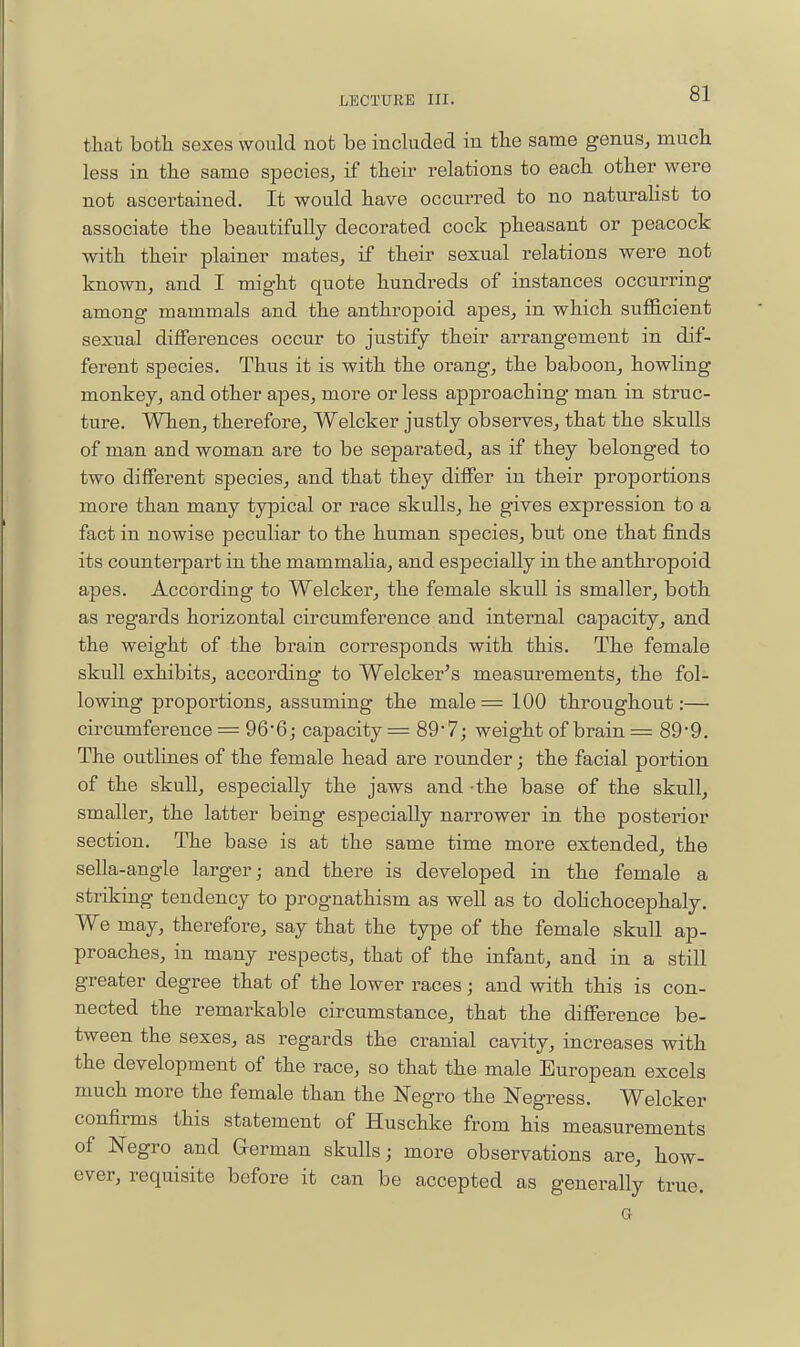 that botli sexes would not be included in the same genus, much less in the same species, if their relations to each other were not ascertained. It would have occurred to no naturaHst to associate the beautifully decorated cock pheasant or peacock with their plainer mates, if their sexual relations were not known, and I might quote hundreds of instances occurring among mammals and the anthropoid apes, in which sufficient sexual differences occur to justify their arrangement in dif- ferent species. Thus it is with the orang, the baboon^ howling monkey, and other apes, more or less approaching man in struc- ture. When, therefore, Welcker justly observes, that the skulls of man and woman are to be separated, as if they belonged to two different species, and that they differ in their proportions more than many typical or race skulls, he gives expression to a fact in nowise peculiar to the human species, but one that finds its counterpart in the mammaHa, and especially in the anthropoid apes. According to Welcker, the female skull is smaller, both as regards horizontal circumference and internal capacity, and the weight of the brain corresponds with this. The female skull exhibits, according to Welcker's measurements, the fol- lowing proportions, assuming the male= 100 throughout:— circumference = 966; capacity = 897; weight of brain = 89-9. The outlines of the female head are rounder; the facial portion of the skull, especially the jaws and -the base of the skull, smaller, the latter being especially narrower in the posterior section. The base is at the same time more extended, the sella-angle larger; and there is developed in the female a striking tendency to prognathism as well as to doHchocephaly. We may, therefore, say that the type of the female skull ap- proaches, in many respects, that of the infant, and in a still greater degree that of the lower races; and with this is con- nected the remarkable circumstance, that the difference be- tween the sexes, as regards the cranial cavity, increases with the development of the race, so that the male European excels much more the female than the Negro the Negress. Welcker confirms this statement of Huschke from his measurements of Negro and German skulls; more observations are, how- ever, requisite before it can be accepted as generally true.