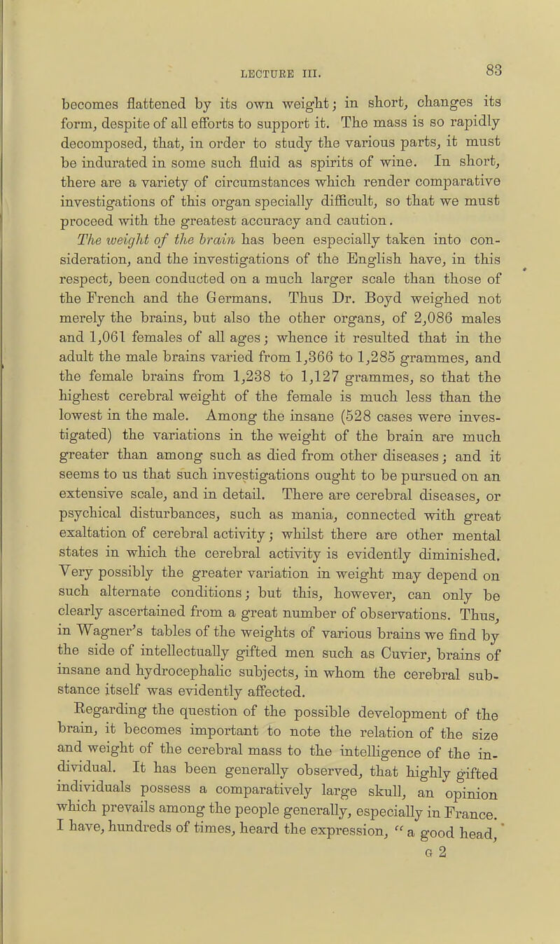 becomes flattened by its own weigbt; in short, changes its form, despite of all efforts to support it. The mass is so rapidly decomposed, that, in order to study the various parts, it must be indurated in some such fluid as spirits of wine. In short, there are a variety of circumstances which render comparative investigations of this organ specially difl&cult, so that we must proceed with the greatest accuracy and caution. The weight of the brain has been especially taken into con- sideration, and the investigations of the English have, in this respect, been conducted on a much larger scale than those of the French and the Germans. Thus Dr. Boyd weighed not merely the brains, but also the other organs, of 2,086 males and 1,061 females of all ages; whence it resulted that in the adult the male brains varied from 1,366 to 1,285 grammes, and the female brains from 1,288 to 1,127 grammes, so that the highest cerebral weight of the female is much less than the lowest in the male. Among the insane (628 cases were inves- tigated) the variations in the weight of the brain are much greater than among such as died from other diseases; and it seems to us that such investigations ought to be pursued on an extensive scale, and in detail. There are cerebral diseases, or psychical disturbances, such as mania, connected with great exaltation of cerebral activity; whilst there are other mental states in which the cerebral activity is evidently diminished. Very possibly the greater variation in weight may depend on such alternate conditions; but this, however, can only be clearly ascertained from a great number of observations. Thus, in Wagner's tables of the weights of various brains we find by the side of intellectually gifted men such as Cuvier, bra,ins of insane and hydrocephaHc subjects, in whom the cerebral sub- stance itself was evidently affected. Eegarding the question of the possible development of the brain, it becomes important to note the relation of the size and weight of the cerebral mass to the intelKgence of the in- dividual. It has been generally observed, that highly gifted individuals possess a comparatively large skull, an opinion which prevails among the people generally, especially in France. I have, hundreds of times, heard the expression,  a good head' * Q 2