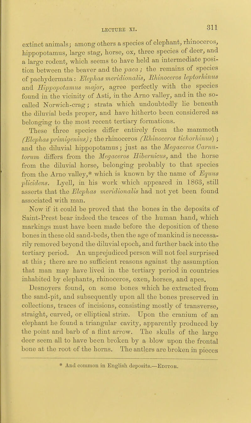 extinct animals; among others a species of elephant, rhinoceros, hippopotamus, large stag, horse, ox, three species of deer, and a large rodent, which seems to have held an intermediate posi- tion between the beaver and the paca ; the remains of species of pachydermata : Elephas meridionalis, Bhinoceros leptorhinus and Hippopotamus major, agree perfectly with the species found in the vicinity of Asti, in the Arno valley, and in the so- called Norwich-crag; strata which undoubtedly lie beneath the diluvial beds proper, and have hitherto been considered as belonging to the most recent tertiary formations. These three species differ entirely from the mammoth (MephasprimigeniusJ ; the rhinoceros (Rhinoceros ticliorhinus); and the diluvial hippopotamus; just as the Megaceros Oarnu- torum differs from the Megaceros Eibernicus, and the horse from the diluvial horse, belonging probably to that species from the Arno valley,* which is known by the name of Equus 'plicidens. Lyell, in his work which appeared in 1863, still asserts that the Elephas meridionalis had not yet been found associated with man. Now if it could be proved that the bones in the deposits of Saint-Prest bear indeed the traces of the human hand, which markings must have been made before the deposition of these bones in these old sand-beds, then the age of mankind is necessa- rily removed beyond the diluvial epoch, and further back into the tertiary period. An unprejudiced person will not feel surprised at this j there are no sufficient reasons against the assumption that man may have lived in the tertiary period in countries inhabited by elephants, rhinoceros, oxen, horses, and apes. Desnoyers found, on some bones which he extracted from the sand-pit, and subsequently upon all the bones preserved in collections, traces of incisions, consisting mostly of transverse, straight, curved, or eUiptical striae. Upon the cranium of an elephant he found a triangular cavity, apparently produced by the point and barb of a flint arrow. The skuUs of the large deer seem all to have been broken by a blow upon the frontal bone at the root of the horns. The antlers are broken in pieces And common in English deposits.—Editor.