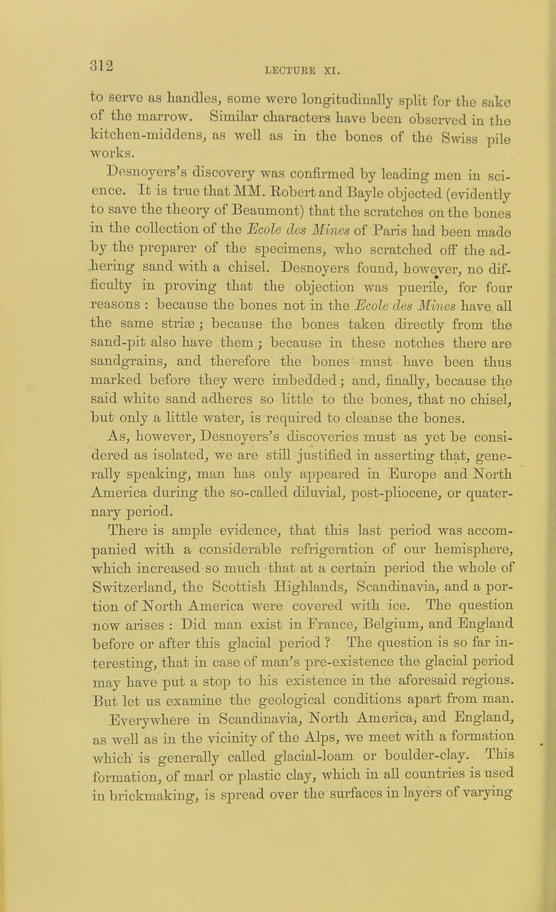 LECTUKE XI. to serve as handles, some were longitudinally split for the sake of the marrow. Similar characters have been obsei-ved in the hitchon-middens, as well as in the bones of the Swiss pile works. Desnoyers's discovery was confirmed by leading men in sci- ence. It is true that MM. Robert and Bayle objected (evidently to save the theory of Beaumont) that the scratches oh the bones in the collection of the Ecole des Mines of Paris had been made by the preparer of the specimens, who scratched off the ad- hering sand with a chisel. Desnoyers found, however, no dif- ficulty in proving that the objection was puerile, for four reasons : because the bones not in the Ecole des Mines have all the same stri^; because the bones taken directly from the sand-pit also have them; because in these notches there are sandgrains, and therefore the bones' must have been thus marked before they were imbedded; and, finally, because the said white sand adheres so little to the bones, that no chisel, but only a little water, is required to cleanse the bones. As, however, Desnoyers's discoveries must as yet be consi- dered as isolated, we are still justified in asserting that, gene- rally speaking, man has only appeared in Europe and North Amei'ica during the so-called diluvial, post-pliocene, or quater- nary period. There is ample evidence, that this last period was accom- panied with a considerable refrigeration of our hemisphere, which increased so much that at a certain period the whole of Switzerland, the Scottish Highlands, Scandinavia, and a por- tion of North America were covered with ice. The question now arises : Did man exist in France, Belgium, and England before or after this glacial period ? The question is so far in- teresting, that in case of man's pre-existence the glacial period may have put a stop to his existence in the aforesaid regions. But let us examine the geological conditions apart from man. Everywhere in Scandinavia, North America, and England, as well as in the vicinity of the Alps, we meet with a formation which is generally called glacial-loam or boulder-clay. This formation, of marl or plastic clay, which in all countries is used in brickmaking, is spread over the'surfaces in layers of varying