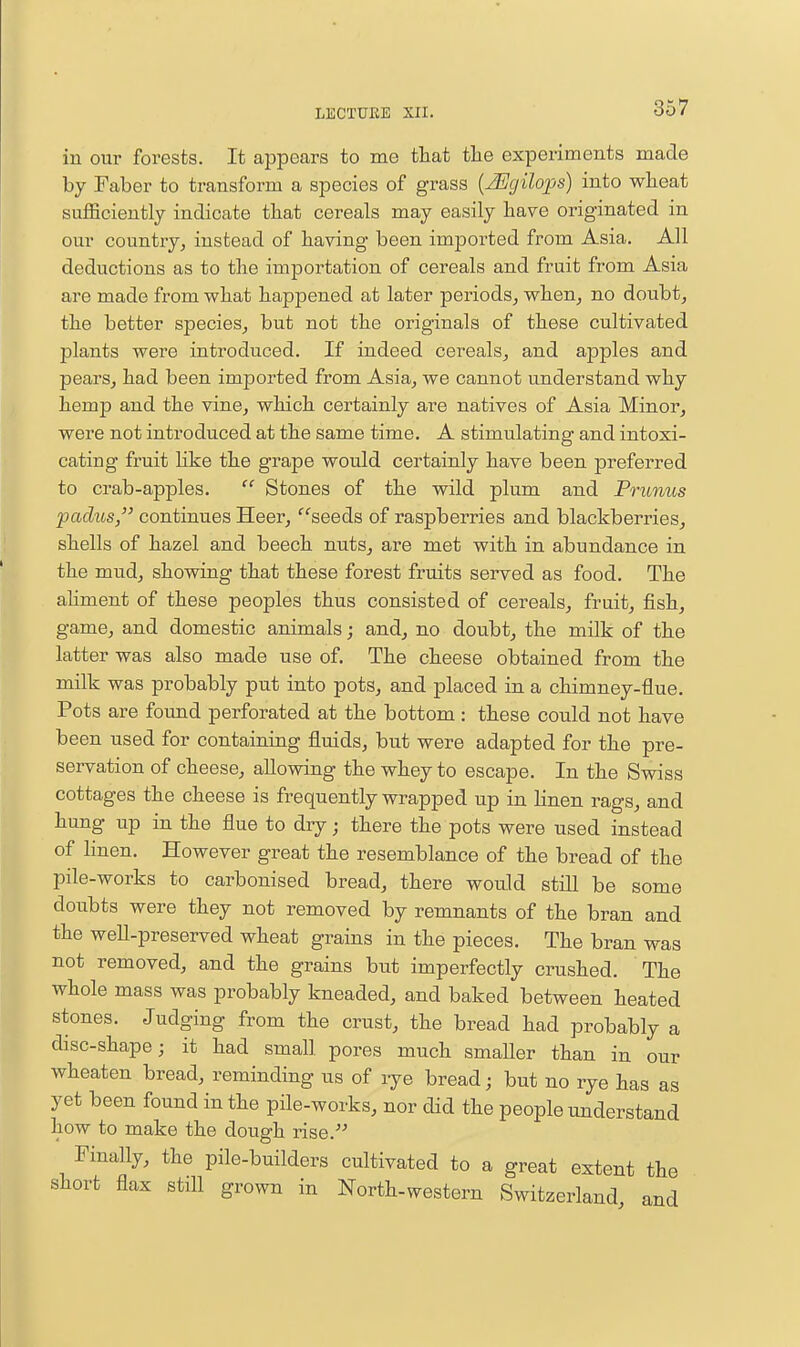 iu our forests. It appears to me that the experiments made by Faber to transform a species of grass {^gilops) into wheat sufficiently indicate that cereals may easily have originated in our country, instead of having been imported from Asia. All deductions as to the importation of cereals and fruit from Asia are made from what happened at later periods, when, no doubt, the better species, but not the originals of these cultivated plants were introduced. If indeed cereals, and apples and pears, had been imported from Asia, we cannot understand why hemp and the vine, which certainly are natives of Asia Minor, were not introduced at the same time. A stimulating and intoxi- cating fruit Hke the grape would certainly have been preferred to crab-apples.  Stones of the wild plum and Prunus paclus, continues Heer, '''seeds of raspberries and blackberries, shells of hazel and beech nuts, are met with in abundance in the mud, showing that these forest fruits served as food. The ahment of these peoples thus consisted of cereals, fruit, jfish, game, and domestic animals j and, no doubt, the milk of the latter was also made use of. The cheese obtained from the milk was probably put into pots, and placed in a chimney-flue. Pots are found perforated at the bottom: these could not have been used for containing fluids, but were adapted for the pre- servation of cheese, allowing the whey to escape. In the Swiss cottages the cheese is frequently wrapped up in linen rags, and hung up in the flue to diy; there the pots were used instead of linen. However great the resemblance of the bread of the pile-works to carbonised bread, there would still be some doubts were they not removed by remnants of the bran and the well-preserved wheat grains in the pieces. The bran was not removed, and the grains but imperfectly crushed. The whole mass was probably kneaded, and baked between heated stones. Judging from the crust, the bread had probably a disc-shape; it had small pores much smaller than in our wheaten bread, reminding us of lye bread; but no rye has as yet been found in the pile-works, nor did the people understand how to make the dough rise. Finally, the pile-builders cultivated to a great extent the short flax still grown in North-western Switzerland, and